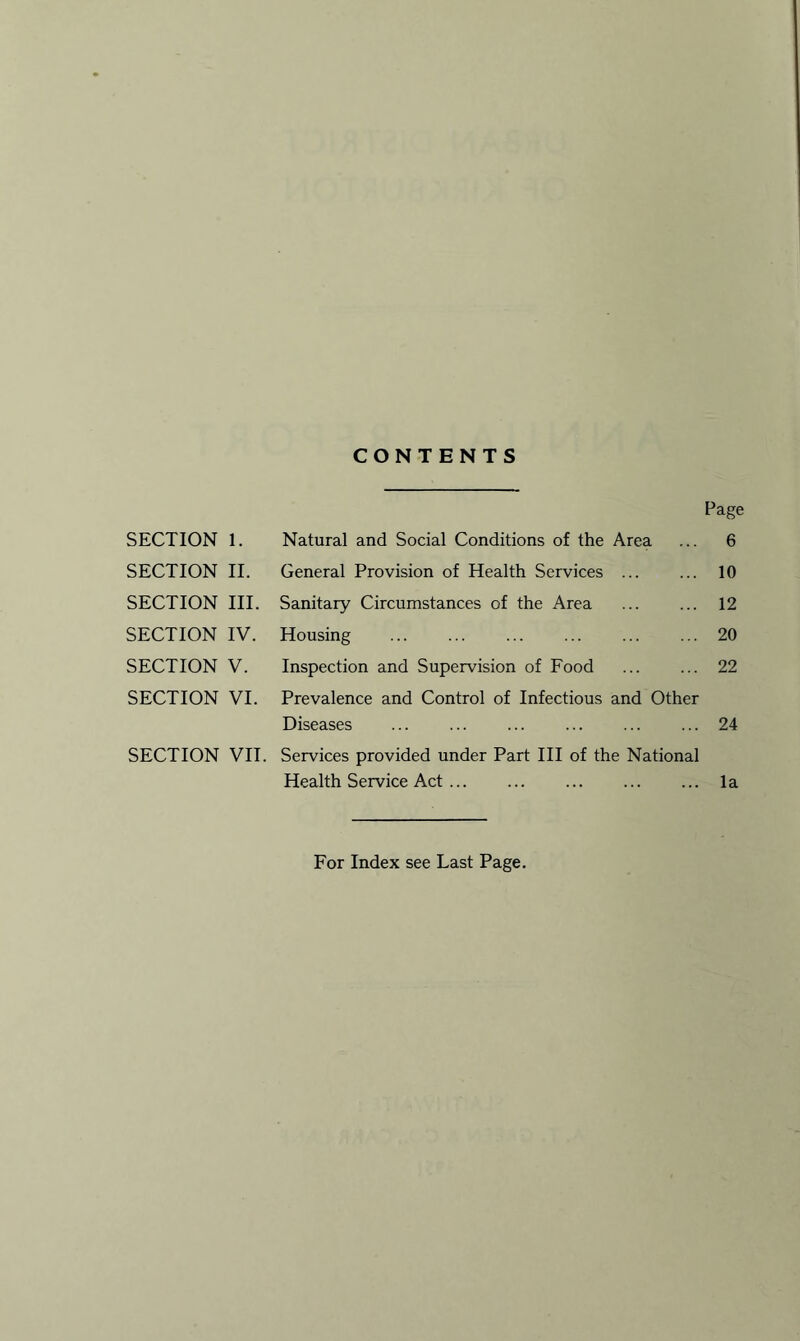 CONTENTS Page SECTION 1. Natural and Social Conditions of the Area ... 6 SECTION II. General Provision of Health Services 10 SECTION III. Sanitary Circumstances of the Area ... ... 12 SECTION IV. Housing 20 SECTION V. Inspection and Supervision of Food 22 SECTION VI. Prevalence and Control of Infectious and Other Diseases ... ... ... ... ... ... 24 SECTION VII. Services provided under Part III of the National Health Service Act la For Index see Last Page.