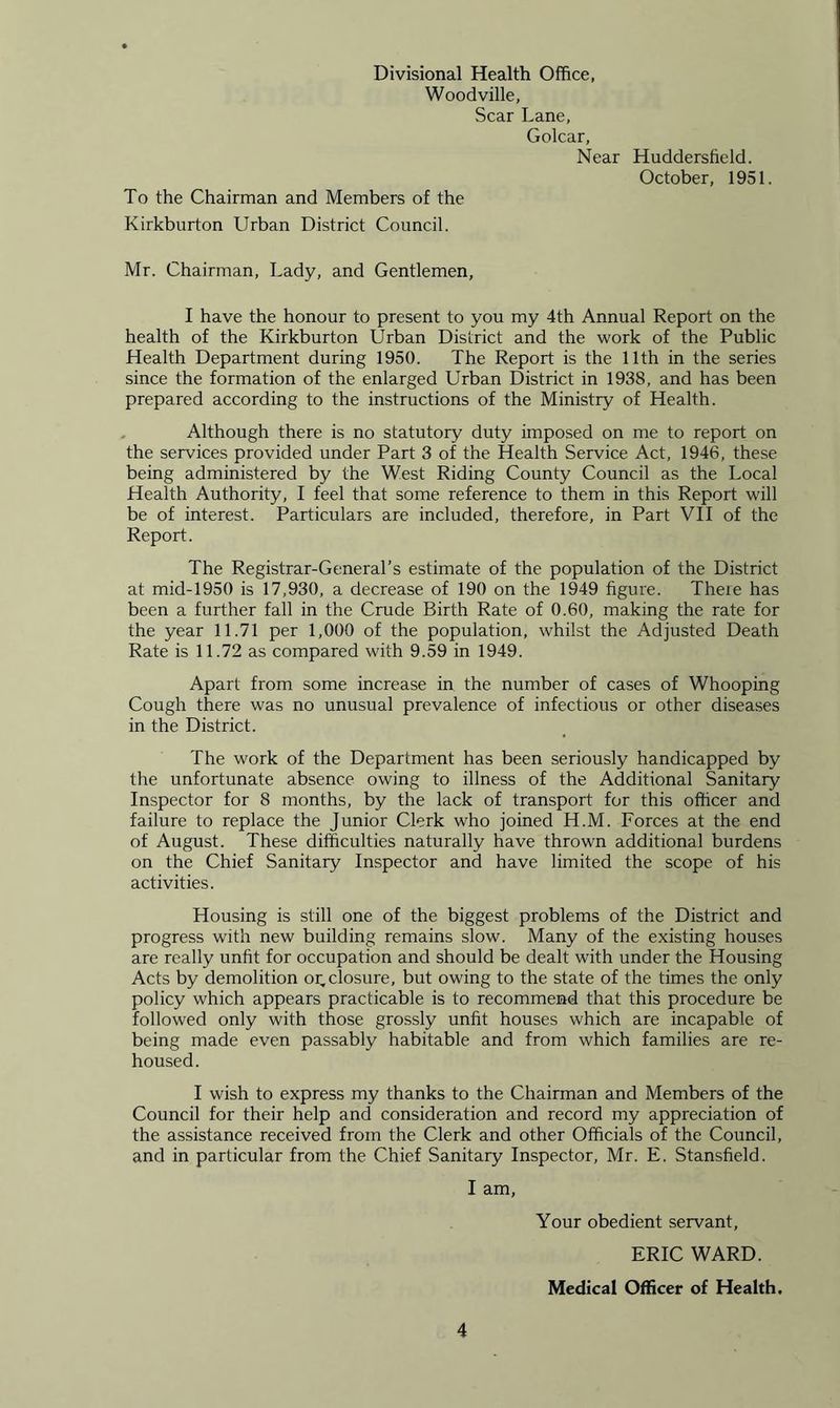 Divisional Health Office, Woodville, Scar Lane, Golcar, Near Huddersfield. October, 1951. To the Chairman and Members of the Kirkburton Urban District Council. Mr. Chairman, Lady, and Gentlemen, I have the honour to present to you my 4th Annual Report on the health of the Kirkburton Urban District and the work of the Public Health Department during 1950. The Report is the 11th in the series since the formation of the enlarged Urban District in 1938, and has been prepared according to the instructions of the Ministry of Health. Although there is no statutory duty imposed on me to report on the services provided under Part 3 of the Health Service Act, 1946, these being administered by the West Riding County Council as the Local Health Authority, I feel that some reference to them in this Report will be of interest. Particulars are included, therefore, in Part VII of the Report. The Registrar-General’s estimate of the population of the District at mid-1950 is 17,930, a decrease of 190 on the 1949 figure. Theie has been a further fall in the Crude Birth Rate of 0.60, making the rate for the year 11.71 per 1,000 of the population, whilst the Adjusted Death Rate is 11.72 as compared with 9.59 in 1949. Apart from some increase in the number of cases of Whooping Cough there was no unusual prevalence of infectious or other diseases in the District. The work of the Department has been seriously handicapped by the unfortunate absence owing to illness of the Additional Sanitary Inspector for 8 months, by the lack of transport for this officer and failure to replace the Junior Clerk who joined H.M. Forces at the end of August. These difficulties naturally have thrown additional burdens on the Chief Sanitary Inspector and have limited the scope of his activities. Housing is still one of the biggest problems of the District and progress with new building remains slow. Many of the existing houses are really unfit for occupation and should be dealt with under the Housing Acts by demolition or, closure, but owing to the state of the times the only policy which appears practicable is to recommend that this procedure be followed only with those grossly unfit houses which are incapable of being made even passably habitable and from which families are re- housed. I wish to express my thanks to the Chairman and Members of the Council for their help and consideration and record my appreciation of the assistance received from the Clerk and other Officials of the Council, and in particular from the Chief Sanitary Inspector, Mr. E. Stansfield. I am, Your obedient servant, ERIC WARD. Medical Officer of Health.