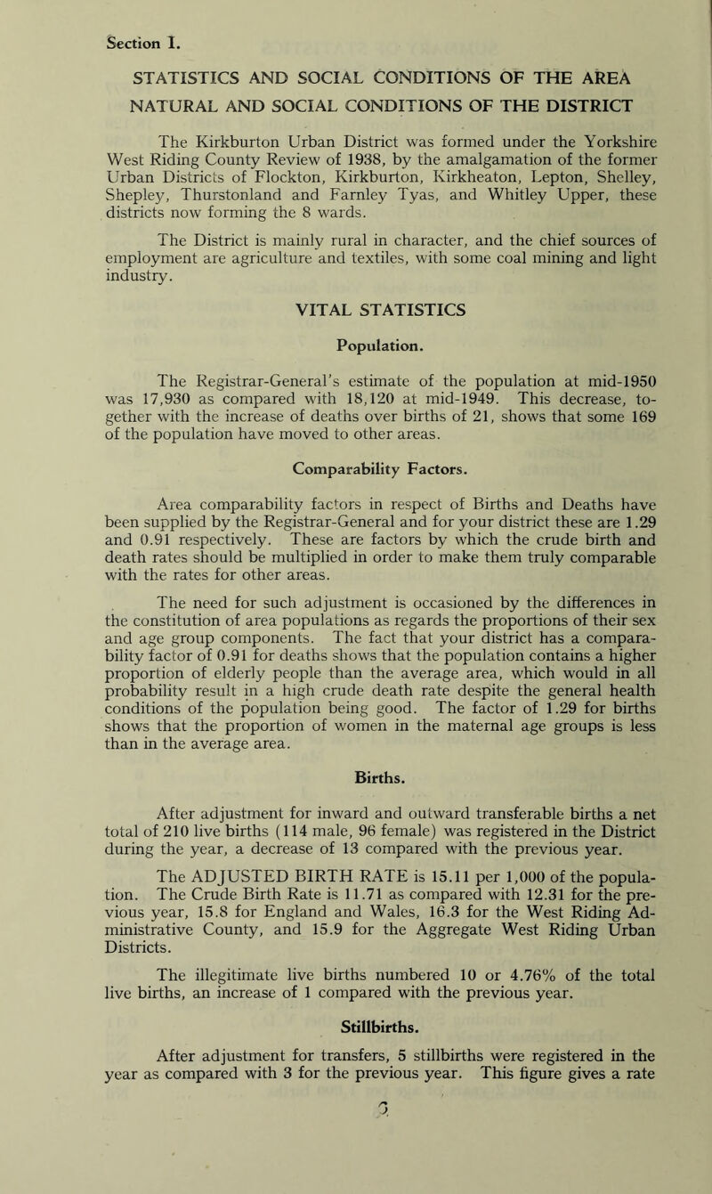 STATISTICS AND SOCIAL CONDITIONS OF THE AREA NATURAL AND SOCIAL CONDITIONS OF THE DISTRICT The Kirkburton Urban District was formed under the Yorkshire West Riding County Review of 1938, by the amalgamation of the former Urban Districts of Flockton, Kirkburton, Ivirkheaton, Lepton, Shelley, Shepley, Thurstonland and Farnley Tyas, and Whitley Upper, these districts now forming the 8 wards. The District is mainly rural in character, and the chief sources of employment are agriculture and textiles, with some coal mining and light industry. VITAL STATISTICS Population. The Registrar-General’s estimate of the population at mid-1950 was 17,930 as compared with 18,120 at mid-1949. This decrease, to- gether with the increase of deaths over births of 21, shows that some 169 of the population have moved to other areas. Comparability Factors. Area comparability factors in respect of Births and Deaths have been supplied by the Registrar-General and for your district these are 1.29 and 0.91 respectively. These are factors by which the crude birth and death rates should be multiplied in order to make them truly comparable with the rates for other areas. The need for such adjustment is occasioned by the differences in the constitution of area populations as regards the proportions of their sex and age group components. The fact that your district has a compara- bility factor of 0.91 for deaths shows that the population contains a higher proportion of elderly people than the average area, which would in all probability result in a high crude death rate despite the general health conditions of the population being good. The factor of 1.29 for births shows that the proportion of women in the maternal age groups is less than in the average area. Births. After adjustment for inward and outward transferable births a net total of 210 live births (114 male, 96 female) was registered in the District during the year, a decrease of 13 compared with the previous year. The ADJUSTED BIRTH RATE is 15.11 per 1,000 of the popula- tion. The Crude Birth Rate is 11.71 as compared with 12.31 for the pre- vious year, 15.8 for England and Wales, 16.3 for the West Riding Ad- ministrative County, and 15.9 for the Aggregate West Riding Urban Districts. The illegitimate live births numbered 10 or 4.76% of the total live births, an increase of 1 compared with the previous year. Stillbirths. After adjustment for transfers, 5 stillbirths were registered in the