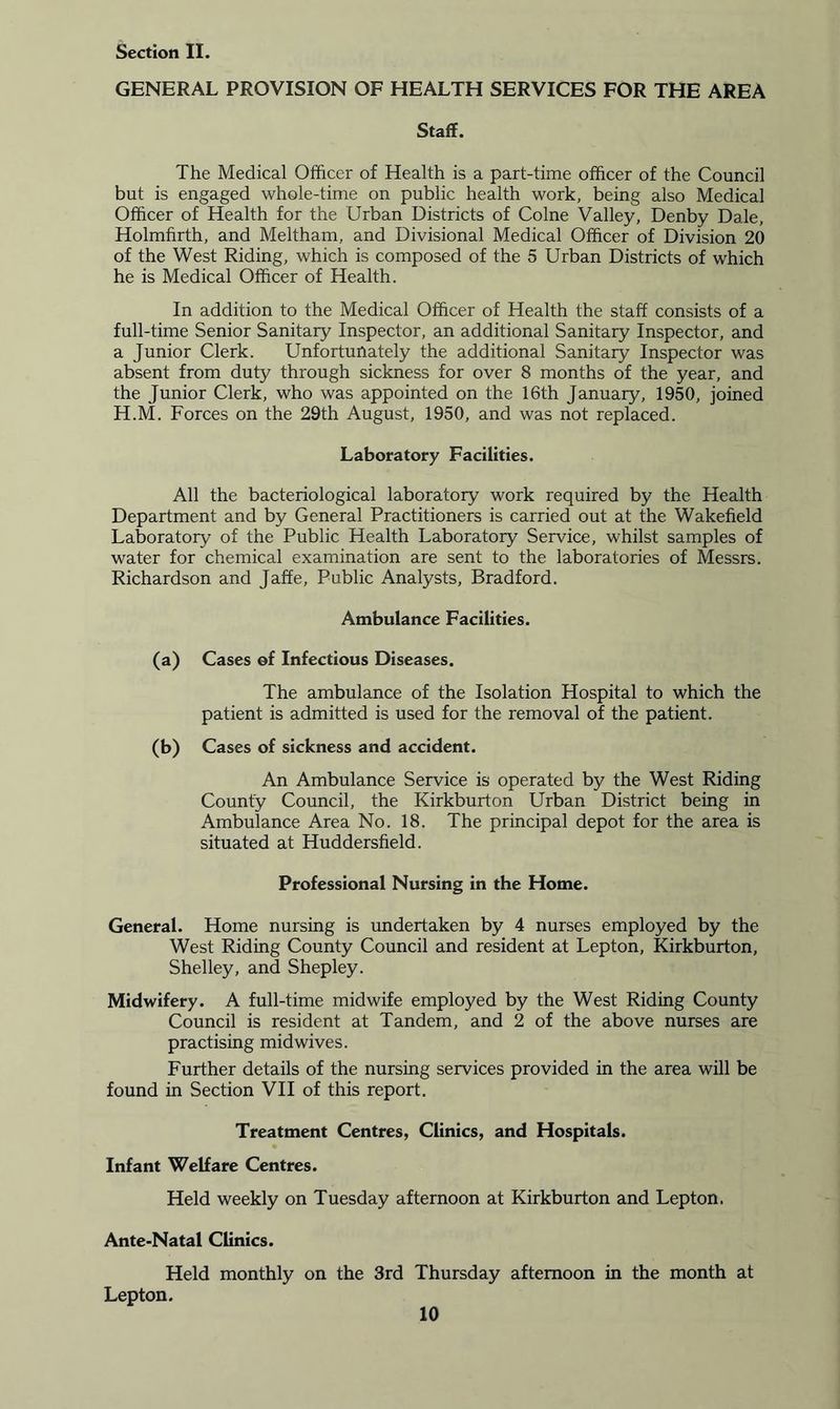 GENERAL PROVISION OF HEALTH SERVICES FOR THE AREA Staff. The Medical Officer of Health is a part-time officer of the Council but is engaged whole-time on public health work, being also Medical Officer of Health for the Urban Districts of Colne Valley, Denby Dale, Holmfirth, and Meltham, and Divisional Medical Officer of Division 20 of the West Riding, which is composed of the 5 Urban Districts of which he is Medical Officer of Health. In addition to the Medical Officer of Health the staff consists of a full-time Senior Sanitary Inspector, an additional Sanitary Inspector, and a Junior Clerk. Unfortunately the additional Sanitary Inspector was absent from duty through sickness for over 8 months of the year, and the Junior Clerk, who was appointed on the 16th January, 1950, joined H.M. Forces on the 29th August, 1950, and was not replaced. Laboratory Facilities. All the bacteriological laboratory work required by the Health Department and by General Practitioners is carried out at the Wakefield Laboratory of the Public Health Laboratory Service, whilst samples of water for chemical examination are sent to the laboratories of Messrs. Richardson and Jaffe, Public Analysts, Bradford. Ambulance Facilities. (a) Cases of Infectious Diseases. The ambulance of the Isolation Hospital to which the patient is admitted is used for the removal of the patient. (b) Cases of sickness and accident. An Ambulance Service is operated by the West Riding County Council, the Kirkburton Urban District being in Ambulance Area No. 18. The principal depot for the area is situated at Huddersfield. Professional Nursing in the Home. General. Home nursing is undertaken by 4 nurses employed by the West Riding County Council and resident at Lepton, Kirkburton, Shelley, and Shepley. Midwifery. A full-time midwife employed by the West Riding County Council is resident at Tandem, and 2 of the above nurses are practising mid wives. Further details of the nursing services provided in the area will be found in Section VII of this report. Treatment Centres, Clinics, and Hospitals. Infant Welfare Centres. Held weekly on Tuesday afternoon at Kirkburton and Lepton. Ante-Natal Clinics. Held monthly on the 3rd Thursday afternoon in the month at Lepton.