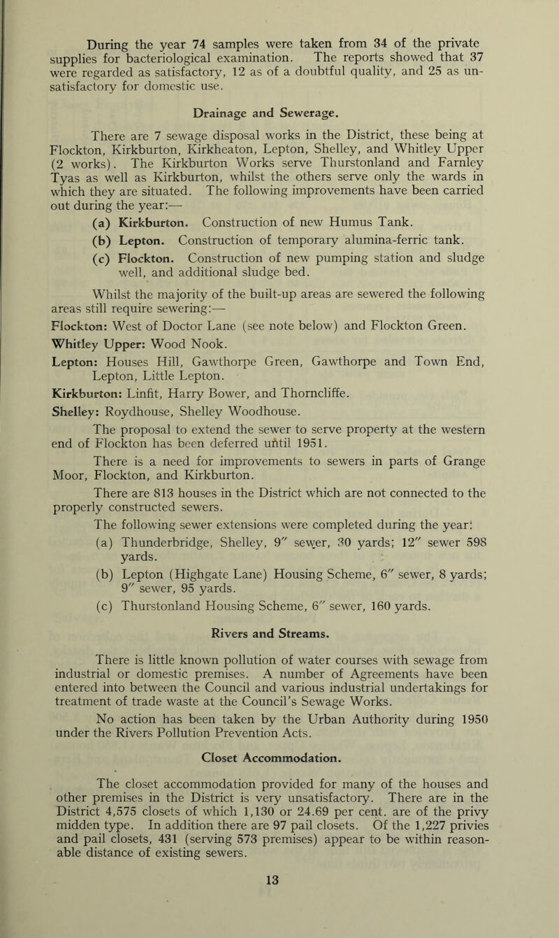 During the year 74 samples were taken from 34 of the private supplies for bacteriological examination. The reports showed that 37 were regarded as satisfactory, 12 as of a doubtful quality, and 25 as un- satisfactory for domestic use. Drainage and Sewerage. There are 7 sewage disposal works in the District, these being at Flockton, Kirkburton, Kirkheaton, Lepton, Shelley, and Whitley Upper (2 works). The Kirkburton Works serve Thurstonland and Farnley Tyas as well as Kirkburton, whilst the others serve only the wards in which they are situated. The following improvements have been carried out during the year:— (a) Kirkburton. Construction of new Humus Tank. (b) Lepton. Construction of temporary alumina-ferric tank. (c) Flockton. Construction of new pumping station and sludge well, and additional sludge bed. Whilst the majority of the built-up areas are sewered the following areas still require sewering:— Flockton: West of Doctor Lane (see note below) and Flockton Green. Whitley Upper: Wood Nook. Lepton: Houses Hill, Gawthorpe Green, Gawthorpe and Town End, Lepton, Little Lepton. Kirkburton: Linfit, Harry Bower, and Thorncliffe. Shelley: Roydhouse, Shelley Woodhouse. The proposal to extend the sewer to serve property at the western end of Flockton has been deferred until 1951. There is a need for impi'ovements to sewers in parts of Grange Moor, Flockton, and Kirkburton. There are 813 houses in the District which are not connected to the properly constructed sewers. The following sewer extensions were completed during the year: (a) Thunderbridge, Shelley, 9 sewer, 30 yards; 12 sewer 598 yards. (b) Lepton (Highgate Lane) Housing Scheme, 6 sewer, 8 yards; 9 sewer, 95 yards. (c) Thurstonland Housing Scheme, 6 sewer, 160 yards. Rivers and Streams. There is little known pollution of water courses with sewage from industrial or domestic premises. A number of Agreements have been entered into between the Council and various industrial undertakings for treatment of trade waste at the Council’s Sewage Works. No action has been taken by the Urban Authority during 1950 under the Rivers Pollution Prevention Acts. Closet Accommodation. The closet accommodation provided for many of the houses and other premises in the District is very unsatisfactory. There are in the District 4,575 closets of which 1,130 or 24.69 per cent, are of the privy midden type. In addition there are 97 pail closets. Of the 1,227 privies and pail closets, 431 (serving 573 premises) appear to be within reason- able distance of existing sewers.