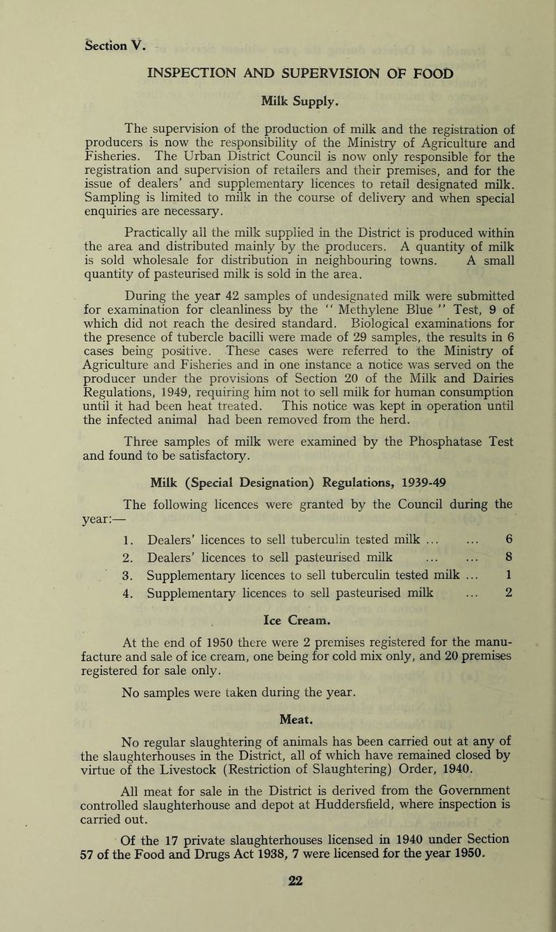INSPECTION AND SUPERVISION OF FOOD Milk Supply. The supervision of the production of milk and the registration of producers is now the responsibility of the Ministry of Agriculture and Fisheries. The Urban District Council is now only responsible for the registration and supervision of retailers and their premises, and for the issue of dealers’ and supplementary licences to retail designated milk. Sampling is limited to milk in the course of delivery and when special enquiries are necessary. Practically all the milk supplied in the District is produced within the area and distributed mainly by the producers. A quantity of milk is sold wholesale for distribution in neighbouring towns. A small quantity of pasteurised milk is sold in the area. During the year 42 samples of undesignated milk were submitted for examination for cleanliness by the “ Methylene Blue ” Test, 9 of which did not reach the desired standard. Biological examinations for the presence of tubercle bacilli were made of 29 samples, the results in 6 cases being positive. These cases were referred to the Ministry of Agriculture and Fisheries and in one instance a notice was served on the producer under the provisions of Section 20 of the Milk and Dairies Regulations, 1949, requiring him not to sell milk for human consumption until it had been heat treated. This notice was kept in operation until the infected animal had been removed from the herd. Three samples of milk were examined by the Phosphatase Test and found to be satisfactory. Milk (Special Designation) Regulations, 1939-49 The following licences were granted by the Council during the year:— 1. Dealers’ licences to sell tuberculin tested milk 6 2. Dealers’ licences to sell pasteurised milk 8 3. Supplementary licences to sell tuberculin tested milk ... 1 4. Supplementary licences to sell pasteurised milk ... 2 Ice Cream. At the end of 1950 there were 2 premises registered for the manu- facture and sale of ice cream, one being for cold mix only, and 20 premises registered for sale only. No samples were taken during the year. Meat. No regular slaughtering of animals has been carried out at any of the slaughterhouses in the District, all of which have remained closed by virtue of the Livestock (Restriction of Slaughtering) Order, 1940. All meat for sale in the District is derived from the Government controlled slaughterhouse and depot at Huddersfield, where inspection is carried out. Of the 17 private slaughterhouses licensed in 1940 under Section 57 of the Food and Drugs Act 1938, 7 were licensed for the year 1950.