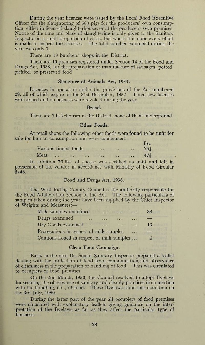 During the year licences were issued by the Local Food Executive Officer for the slaughtering of 583 pigs for the producers’ own consump- tion, either in licensed slaughterhouses or at the producers’ own premises. Notice of the time and place of slaughtering is only given to the Sanitary Inspector in a small proportion of cases, but where it is done every effort is made to inspect the carcases. The total number examined during the year was only 7. There are 18 butchers’ shops in the District. There are 10 premises registered under Section 14 of the Food and Drugs Act, 1938, for the preparation or manufacture of sausages, potted, pickled, or preserved food. Slaughter of Animals Act, 1933. Licences in operation under the provisions of the Act numbered 29, all of which expire on the 31st December, 1952. Three new licences were issued and no licences were revoked during the year. Bread. There are 7 bakehouses in the District, none of them underground. Other Foods. At retail shops the following other foods were found to be unfit for sale for human consumption and were condemned:— lbs. Various tinned foods ... ... ... 25 J Meat ... ... ... ... 47J In addition 76 lbs. of cheese was certified as unfit and left in possession of the vendor in accordance with Ministry of Food Circular 3/48. Food and Drugs Act, 1938. The West Riding County Council is the authority responsible for the Food Adulteration Section of the Act. The following particulars of samples taken during the year have been supplied by the Chief Inspector of Weights and Measures:— Milk samples examined ... ... ... 88 Drugs examined ... — Dry Goods examined ... ... ... ... 13 Prosecutions in respect of milk samples ... — Cautions issued in respect of milk samples ... 2 Clean Food Campaign. Early in the year the Senior Sanitary Inspector prepared a leaflet dealing with the protection of food from contamination and observance of cleanliness in the preparation or handling of food. This was circulated to occupiers of food premises. On the 2nd March, 1950, the Council resolved to adopt Byelaws for securing the observance of sanitary and cleanly practices in connection with the handling, etc., of food. These Byelaws came into operation on the 3rd July, 1950. During the latter part of the year all occupiers of food premises were circulated with explanatory leaflets giving guidance on the inter- pretation of the Byelaws as far as they affect the particular type of business.