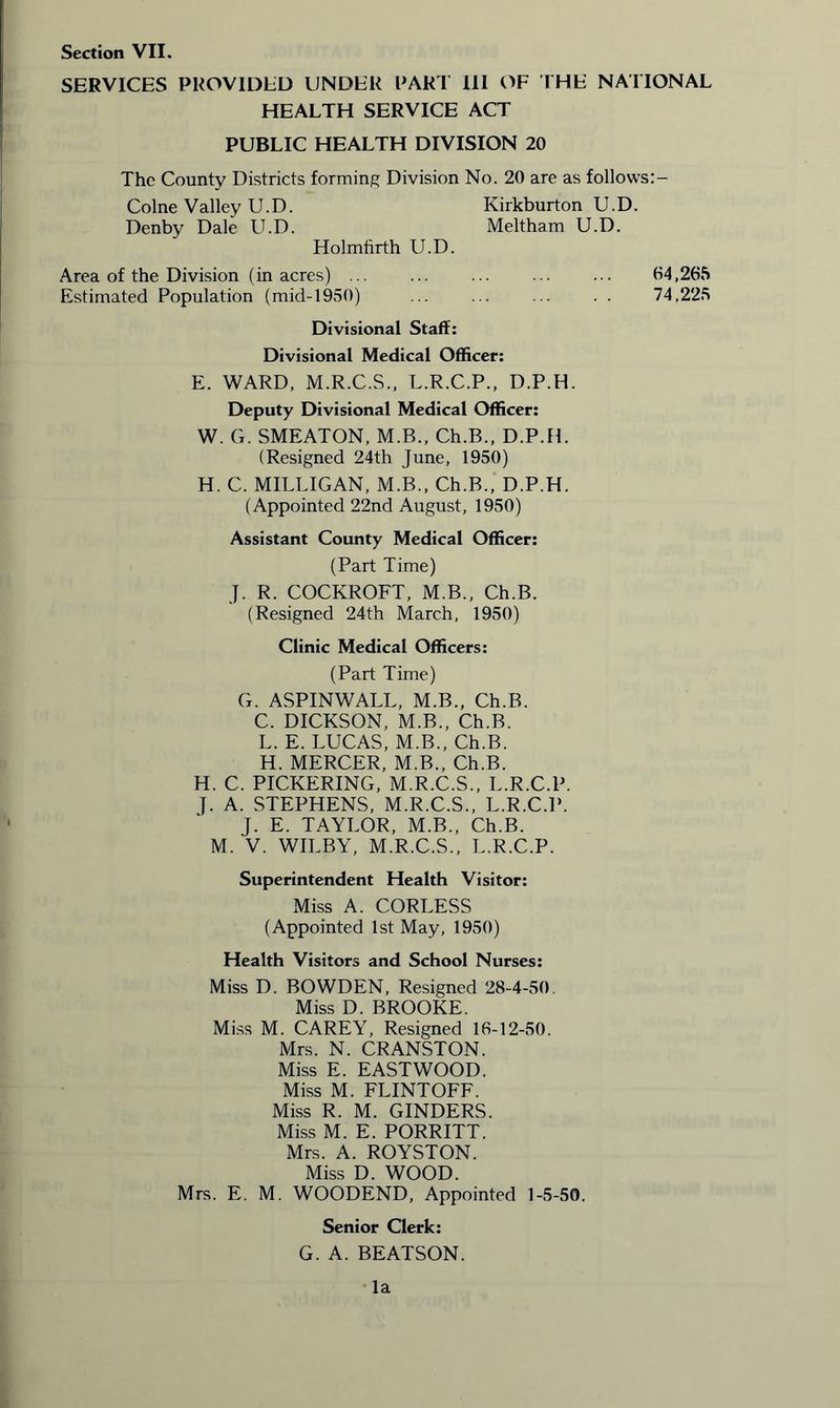 SERVICES PROVIDED UNDER PART 111 OF THE NATIONAL HEALTH SERVICE ACT PUBLIC HEALTH DIVISION 20 The County Districts forming Division No. 20 are as follows:- Colne Valley U.D. Kirkburton U.D. Denby Dale LED. Meltham U.D. Holmfirth U.D. Area of the Division (in acres) ... 04,265 Estimated Population (mid-1950) ... ... ... . . 74,225 Divisional Staff: Divisional Medical Officer: E. WARD, M.R.C.S., L.R.C.P., D.P.H. Deputy Divisional Medical Officer: W. G. SMEATON, M.B., Ch.B., D.P.H. (Resigned 24th June, 1950) H. C. MILLIGAN, M.B., Ch.B., D.P.H. (Appointed 22nd August, 1950) Assistant County Medical Officer: (Part Time) J. R. COCKROFT, M.B., Ch.B. (Resigned 24th March, 1950) Clinic Medical Officers: (Part Time) G. ASPINWALL, M.B., Ch.B. C. DICKSON, M.B., Ch.B. L. E. LUCAS, M.B., Ch.B. H. MERCER, M.B., Ch.B. H. C. PICKERING, M.R.C.S., L.R.C.P. ]. A. STEPHENS, M.R.C.S., L.R.C.P. J. E. TAYLOR, M.B., Ch.B. M. V. WILBY, M.R.C.S., L.R.C.P. Superintendent Health Visitor: Miss A. CORLESS (Appointed 1st May, 1950) Health Visitors and School Nurses: Miss D. BOWDEN, Resigned 28-4-50. Miss D. BROOKE. Miss M. CAREY, Resigned 16-12-50. Mrs. N. CRANSTON. Miss E. EASTWOOD. Miss M. FLINTOFF. Miss R. M. GINDERS. Miss M. E. PORRITT. Mrs. A. ROYSTON. Miss D. WOOD. Mrs. E. M. WOODEND, Appointed 1-5-50. Senior Clerk: G. A. BEATSON. la