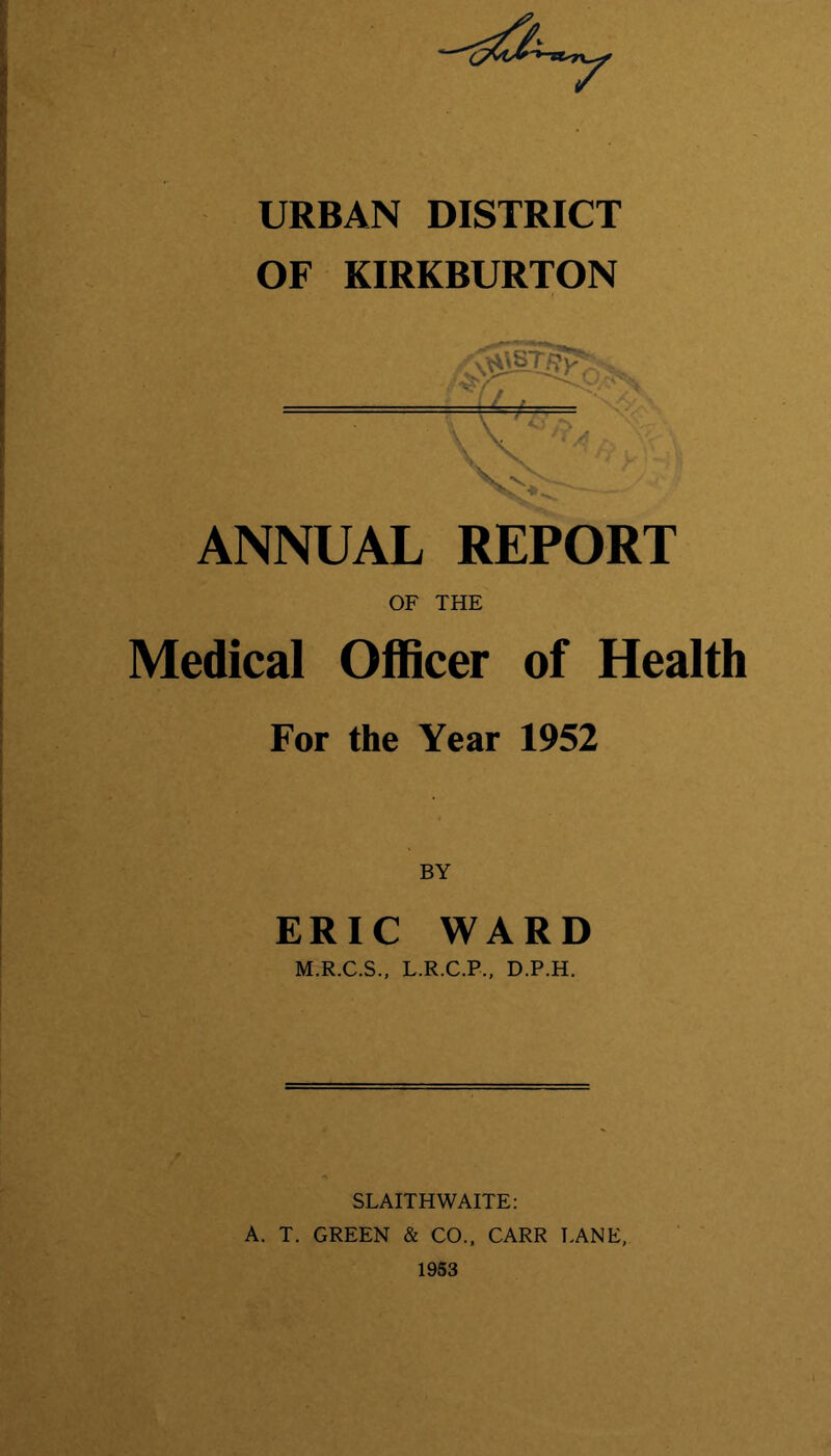 URBAN DISTRICT OF KIRKBURTON ANNUAL REPORT OF THE Medical Officer of Health For the Year 1952 ERIC WARD M.R.C.S., L.R.C.P., D.P.H. SLAITH WAITE: A. T. GREEN & CO., CARR LANE,