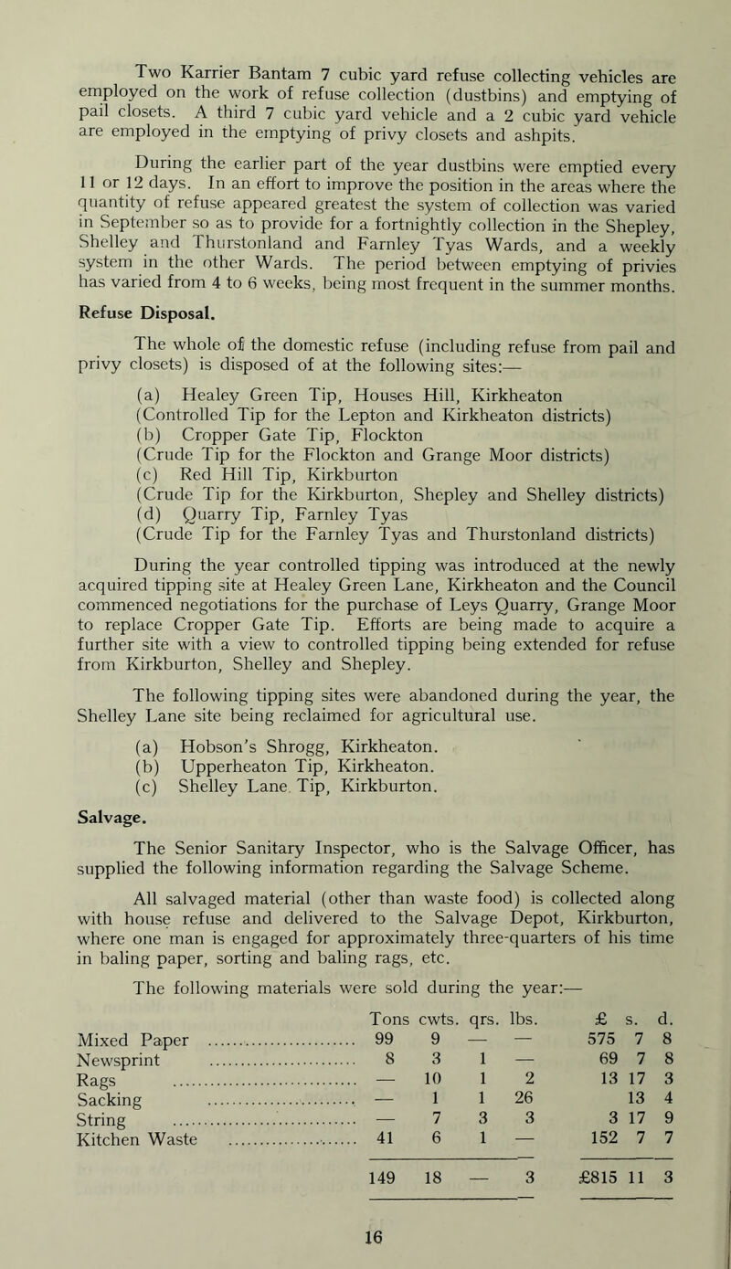 Two Karrier Bantam 7 cubic yard refuse collecting vehicles are employed on the work of refuse collection (dustbins) and emptying of pail closets. A third 7 cubic yard vehicle and a 2 cubic yard vehicle are employed in the emptying of privy closets and ashpits. During the earlier part of the year dustbins were emptied every 11 or 12 days. In an effort to improve the position in the areas where the quantity of refuse appeared greatest the system of collection was varied in September so as to provide for a fortnightly collection in the Shepley, Shelley and Thurstonland and Farnley Tyas Wards, and a weekly system in the other Wards. The period between emptying of privies has varied from 4 to 6 weeks, being most frequent in the summer months. Refuse Disposal. The whole of the domestic refuse (including refuse from pail and privy closets) is disposed of at the following sites:— (a) Healey Green Tip, Houses Hill, Kirkheaton (Controlled Tip for the Lepton and Kirkheaton districts) (b) Cropper Gate Tip, Flockton (Crude Tip for the Flockton and Grange Moor districts) (c) Red Hill Tip, Kirkburton (Crude Tip for the Kirkburton, Shepley and Shelley districts) (d) Quarry Tip, Farnley Tyas (Crude Tip for the Farnley Tyas and Thurstonland districts) During the year controlled tipping was introduced at the newly acquired tipping site at Healey Green Lane, Kirkheaton and the Council commenced negotiations for the purchase of Leys Quarry, Grange Moor to replace Cropper Gate Tip. Efforts are being made to acquire a further site with a view to controlled tipping being extended for refuse from Kirkburton, Shelley and Shepley. The following tipping sites were abandoned during the year, the Shelley Lane site being reclaimed for agricultural use. (a) Hobson’s Shrogg, Kirkheaton. (b) Upperheaton Tip, Kirkheaton. (c) Shelley Lane Tip, Kirkburton. Salvage. The Senior Sanitary Inspector, who is the Salvage Officer, has supplied the following information regarding the Salvage Scheme. All salvaged material (other than waste food) is collected along with house refuse and delivered to the Salvage Depot, Kirkburton, where one man is engaged for approximately three-quarters of his time in baling paper, sorting and baling rags, etc. The following materials were sold during the year:-—■ Tons cwts. qrs. lbs. £ s. d. 575 7 8 69 7 8 13 17 3 Mixed Paper Newsprint Rags Sacking String Kitchen Waste 99 9 — — 8 3 1 — — 10 1 2 1 1 26 13 4 — 733 3 17 9 152 7 7 41 6 1 — 149 18 3 £815 11 3