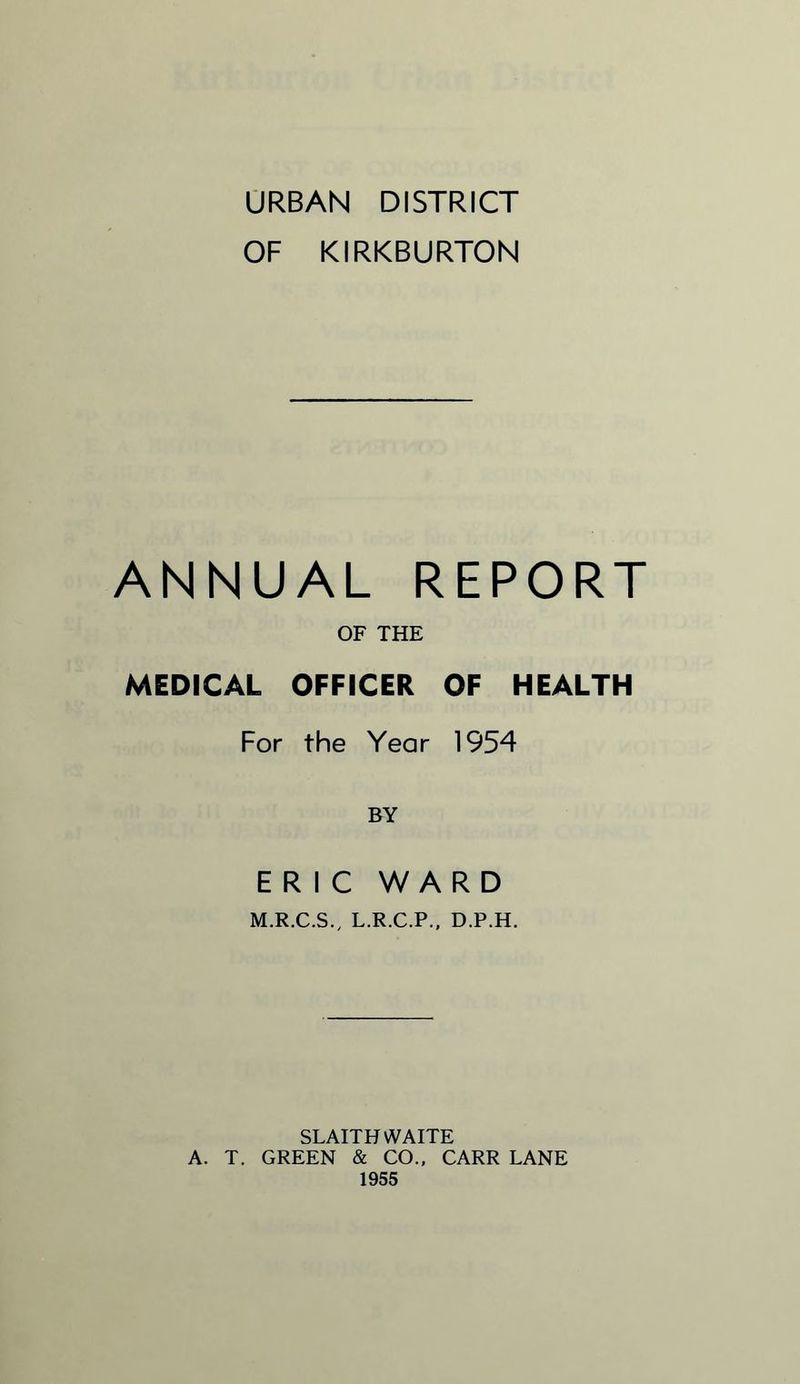URBAN DISTRICT OF KIRKBURTON ANNUAL REPORT OF THE MEDICAL OFFICER OF HEALTH For the Year 1954 BY ERIC WARD M.R.C.S., L.R.C.P., D.P.H. SLAITH WAITE A. T. GREEN & CO., CARR LANE 1955