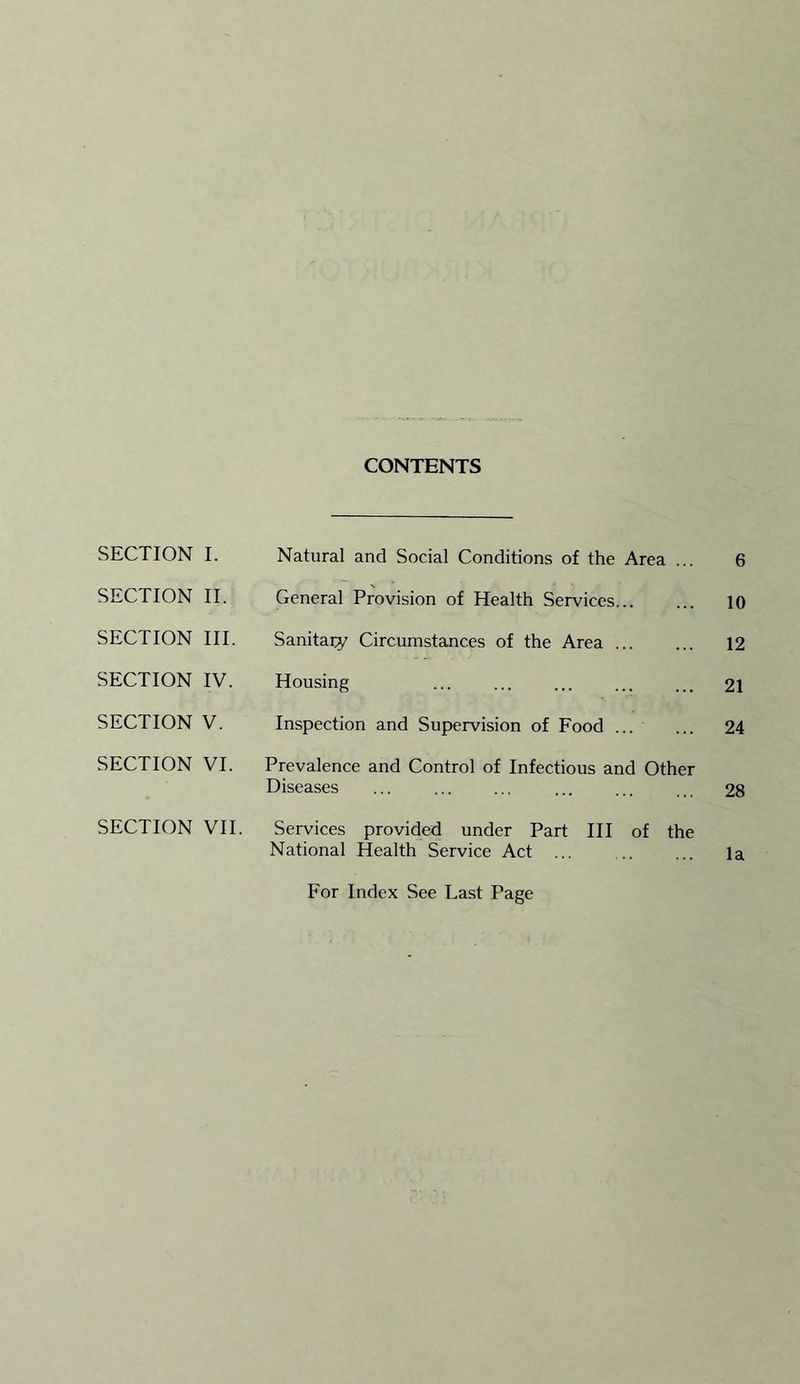 CONTENTS SECTION I. Natural and Social Conditions of the Area ... 6 SECTION II. General Provision of Health Services 10 SECTION III. Sanitary Circumstances of the Area 12 SECTION IV. Housing 21 SECTION V. Inspection and Supervision of Food ... 24 SECTION VI. Prevalence and Control of Infectious and Other Diseases 28 SECTION VII. Services provided under Part III of the National Health Service Act ... la For Index See Last Page