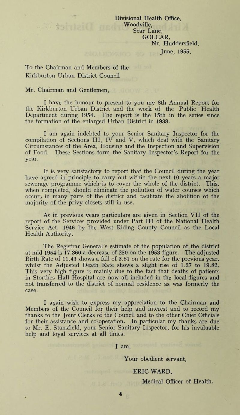 Divisional Health Office, Woodville, Scar Lane, GOLCAR, Nr. Huddersfield. June, 1955. To the Chairman and Members of the Kirkburton Urban District Council Mr. Chairman and Gentlemen, I have the honour to present to you my 8th Annual Report for the Kirkburton Urban District and the work of the Public Health Department during 1954. The report is the 15th in the series since the formation of the enlarged Urban District in 1938. I am again indebted to your Senior Sanitary Inspector for the compilation of Sections III, IV and V, which deal with the Sanitary Circumstances of the Area, Housing and the Inspection and Supervision of Food. These Sections form the Sanitary Inspector’s Report for the year. It is very satisfactory to report that the Council during the year have agreed in principle to carry out within the next 10 years a major sewerage programme which is to cover the whole of the district. This, when completed, should eliminate the pollution of water courses which occurs in many parts of the district and facilitate the abolition of the majority of the privy closets still in use. As in previous years particulars are given in Section VII of the report of the Services provided under Part III of the National Health Service Act, 1946 by the West Riding County Council as the Local Health Authority. The Registrar General’s estimate of the population of the district at mid 1954 is 17,360 a decrease of 250 on the 1953 figure. The adjusted Birth Rate of 11.43 shows a fall of 3.81 on the rate for the previous year, whilst the Adjusted Death Rate shows a slight rise of 1.27 to 19.82. This very high figure is mainly due to the fact that deaths of patients in Storthes Hall Hospital are now all included in the local figures and not transferred to the district of normal residence as was formerly the case. I again wish to express my appreciation to the Chairman and Members of the Council for their help and interest and to record my thanks to the Joint Clerks of the Council and to the other Chief Officials for their assistance and co-operation. In particular my thanks are due to Mr. E. Stansfield, your Senior Sanitary Inspector, for his invaluable help and loyal services at all times. I am, Your obedient servant, ERIC WARD, Medical Officer of Health.