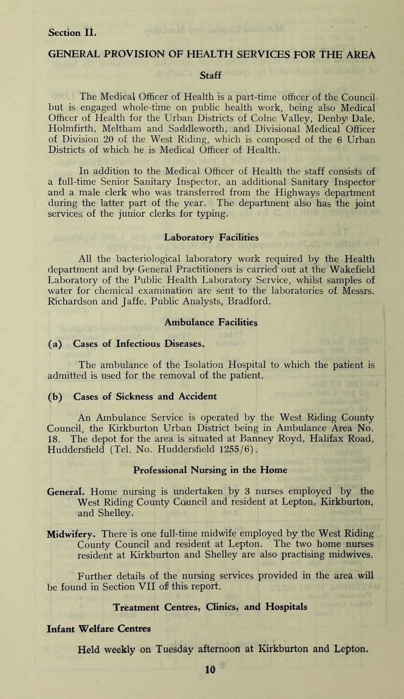GENERAL PROVISION OF HEALTH SERVICES FOR THE AREA Staff The Medical Officer of Health is a part-time officer of the Council but is engaged whole-time on public health work, being also Medical Officer of Health for the Urban Districts of Colne Valley, Denbyi Dale, Holmfirth, Meltham and Saddleworth, and Divisional Medical Officer of Division 20 of the West Riding, which is composed of the 6 Urban Districts of which he is Medical Officer of Health. In addition to the Medical Officer of Health the staff consists of a full-time Senior Sanitary Inspector, an additional Sanitary Inspector and a male clerk who was transferred from the Highways department during the latter part of the year. The department also has the joint services: of the junior clerks for typing. Laboratory Facilities All the bacteriological laboratory work required by the Health department and by General Practitioners is carried out at the Wakefield Laboratory of the Public Health Laboratory Service, whilst samples of water for chemical examination are sent to the laboratories of Messrs. Richardson and Jaffe, Public Analysts, Bradford. Ambulance Facilities (a) Cases of Infectious Diseases. The ambulance of the Isolation Hospital to which the patient is admitted is used for the removal of the patient. (b) Cases of Sickness and Accident An Ambulance Service is operated by the West Riding County Council, the Kirkburton Urban District being in Ambulance Area No. 18. The depot for the area is situated at Banney Royd, Halifax Road, Huddersfield (Tel. No. Huddersfield 1255/6). Professional Nursing in the Home General. Home nursing is undertaken by 3 nurses employed by the West Riding County Council and resident at Lepton, Kirkburton, and Shelley. Midwifery. There is one full-time midwife employed by the West Riding County Council and resident at Lepton. The two home nurses resident at Kirkburton and Shelley are also practising midwives. Further details of the nursing services provided in the area will be found in Section VII ofl this report. Treatment Centres, Clinics, and Hospitals Infant Welfare Centres Held weekly on Tuesday afternoon at Kirkburton and Lepton.