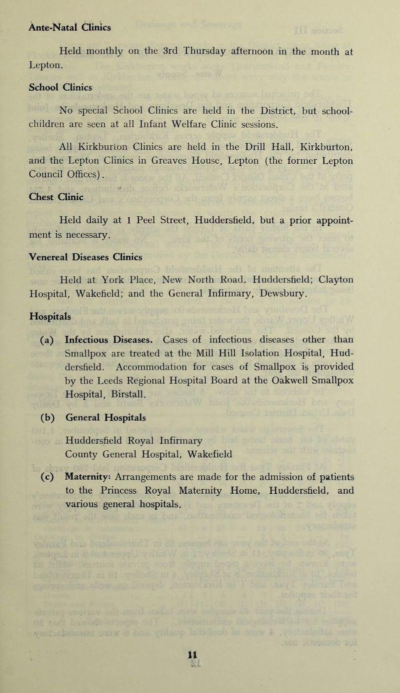 Ante-Natal Clinics Held monthly on the 3rd Thursday afternoon in the month at Lepton. School Clinics No special School Clinics are held in the District, but school- children are seen at all Infant Welfare Clinic sessions. All Kirkburion Clinics are held in the Drill Hall, Kirkburton, and the Lepton Clinics in Greaves House, Lepton (the former Lepton Council Offices). Chest Clinic Held daily at 1 Peel Street, Huddersfield, but a prior appoint- ment is necessary. Venereal Diseases Clinics Held at York Place, New North Road, Huddersfield; Clayton Hospital, Wakefield; and the General Infirmary, Dewsbury. Hospitals (a) Infectious Diseases. Cases of infectious diseases other than Smallpox are treated at the Mill Hill Isolation Hospital, Hud- dersfield. Accommodation for cases of Smallpox is provided by the Leeds Regional Hospital Board at the Oakwell Smallpox Hospital, Birstall. (b) General Hospitals Huddersfield Royal Infirmary County General Hospital, Wakefield (c) Maternity; Arrangements are made for the admission of patients to the Princess Royal Maternity Home, Huddersfield, and various general hospitals.