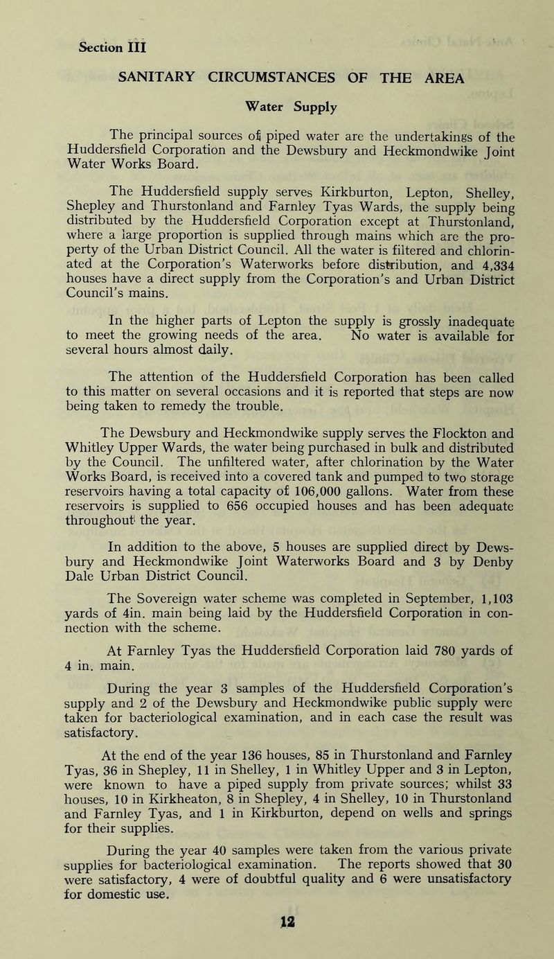 SANITARY CIRCUMSTANCES OF THE AREA Water Supply The principal sources of piped water are the undertakings of the Huddersfield Corporation and the Dewsbury and Heckmondwike Joint Water Works Board. The Huddersfield supply serves Kirkburton, Lepton, Shelley, Shepley and Thurstonland and Farnley Tyas Wards, the supply being distributed by the Huddersfield Corporation except at Thurstonland, where a large proportion is supplied through mains which are the pro- perty of the Urban District Council. All the water is filtered and chlorin- ated at the Corporation’s Waterworks before distribution, and 4,334 houses have a direct supply from the Corporation’s and Urban District Council’s mains. In the higher parts of Lepton the supply is grossly inadequate to meet the growing needs of the area. No water is available for several hours almost daily. The attention of the Huddersfield Corporation has been called to this matter on several occasions and it is reported that steps are now being taken to remedy the trouble. The Dewsbury and Heckmondwike supply serves the Flockton and Whitley Upper Wards, the water being purchased in bulk and distributed by the Council. The unfiltered water, after chlorination by the Water Works Board, is received into a covered tank and pumped to two storage reservoirs having a total capacity of 106,000 gallons. Water from these reservoirs is supplied to 656 occupied houses and has been adequate throughout1 the year. In addition to the above, 5 houses are supplied direct by Dews- bury and Heckmondwike Joint Waterworks Board and 3 by Denby Dale Urban District Council. The Sovereign water scheme was completed in September, 1,103 yards of 4in. main being laid by the Huddersfield Corporation in con- nection with the scheme. At Farnley Tyas the Huddersfield Corporation laid 780 yards of 4 in. main. During the year 3 samples of the Huddersfield Corporation’s supply and 2 of the Dewsbury and Heckmondwike public supply were taken for bacteriological examination, and in each case the result was satisfactory. At the end of the year 136 houses, 85 in Thurstonland and Farnley Tyas, 36 in Shepley, 11 in Shelley, 1 in Whitley Upper and 3 in Lepton, were known to have a piped supply from private sources; whilst 33 houses, 10 in Kirkheaton, 8 in Shepley, 4 in Shelley, 10 in Thurstonland and Farnley Tyas, and 1 in Kirkburton, depend on wells and springs for their supplies. During the year 40 samples were taken from the various private supplies for bacteriological examination. The reports showed that 30 were satisfactory, 4 were of doubtful quality and 6 were unsatisfactory for domestic use.