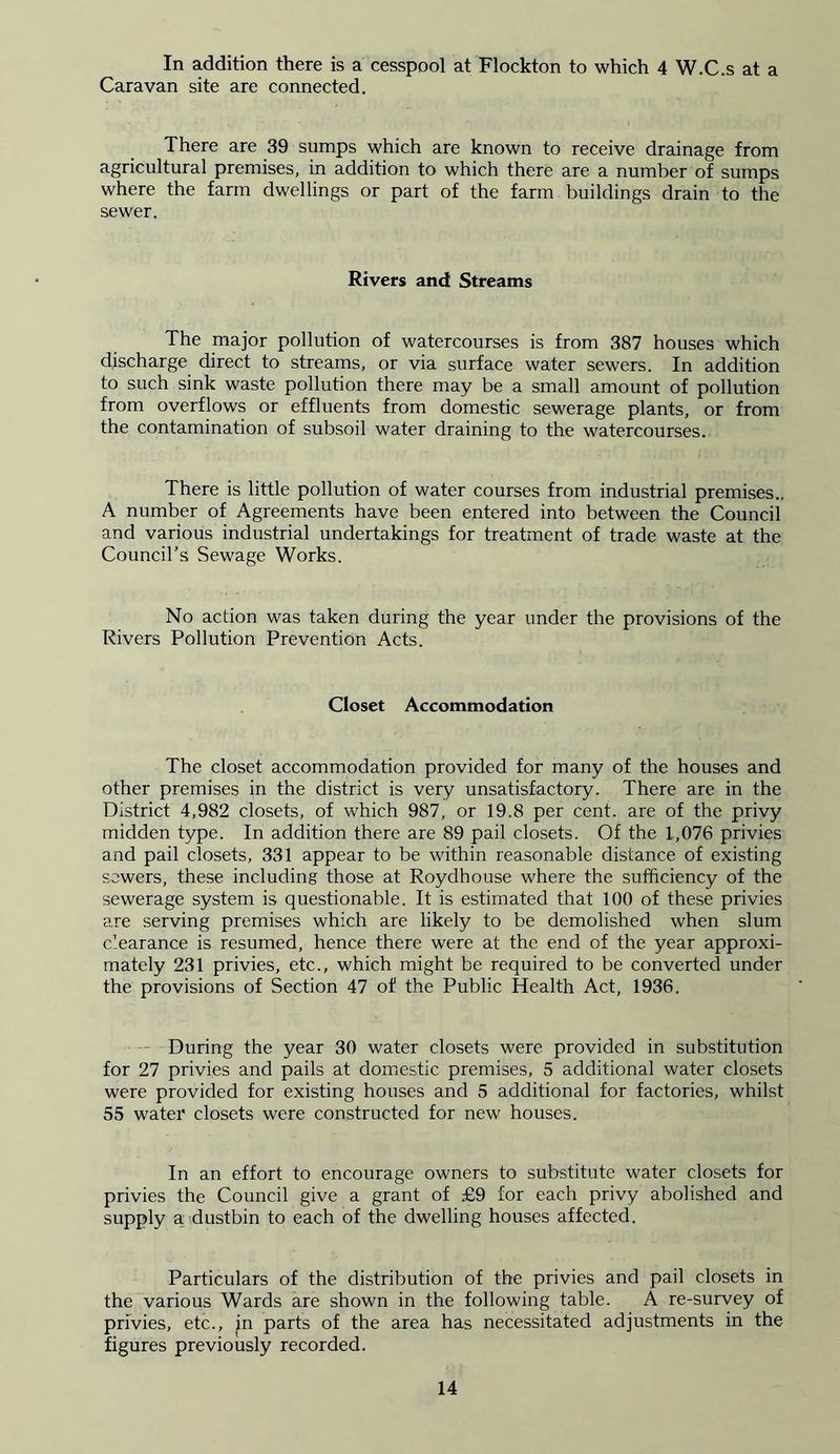 In addition there is a cesspool at Flockton to which 4 W.C.s at a Caravan site are connected. There are 39 sumps which are known to receive drainage from agricultural premises, in addition to which there are a number of sumps where the farm dwellings or part of the farm buildings drain to the sewer. Rivers and Streams The major pollution of watercourses is from 387 houses which discharge direct to streams, or via surface water sewers. In addition to such sink waste pollution there may be a small amount of pollution from overflows or effluents from domestic sewerage plants, or from the contamination of subsoil water draining to the watercourses. There is little pollution of water courses from industrial premises.. A number of Agreements have been entered into between the Council and various industrial undertakings for treatment of trade waste at the Council’s Sewage Works. No action was taken during the year under the provisions of the Rivers Pollution Prevention Acts. Closet Accommodation The closet accommodation provided for many of the houses and other premises in the district is very unsatisfactory. There are in the District 4,982 closets, of which 987, or 19.8 per cent, are of the privy midden type. In addition there are 89 pail closets. Of the 1,076 privies and pail closets, 331 appear to be within reasonable distance of existing sewers, these including those at Roydhouse where the sufficiency of the sewerage system is questionable. It is estimated that 100 of these privies are serving premises which are likely to be demolished when slum clearance is resumed, hence there were at the end of the year approxi- mately 231 privies, etc., which might be required to be converted under the provisions of Section 47 of the Public Health Act, 1936. During the year 30 water closets were provided in substitution for 27 privies and pails at domestic premises, 5 additional water closets were provided for existing houses and 5 additional for factories, whilst 55 water closets were constructed for new houses. In an effort to encourage owners to substitute water closets for privies the Council give a grant of £9 for each privy abolished and supply a dustbin to each of the dwelling houses affected. Particulars of the distribution of the privies and pail closets in the various Wards are shown in the following table. A re-survey of privies, etc., jn parts of the area has necessitated adjustments in the figures previously recorded.