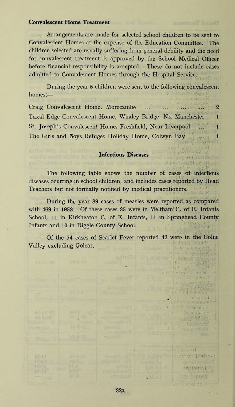 Convalescent Home Treatment Arrangements are made for selected school children to be sent to Convalescent Homes at the expense of the Education Committee. The children selected are usually suffering from general debility and the need for convalescent treatment is approved by the School Medical Officer before financial responsibility is accepted. These do not include cases admitted to Convalescent Homes through the Hospital Service. During the year 5 children were sent to the following convalescent homes:— Craig Convalescent Home, Morecambe ... ... .... ... 2 Taxal Edge Convalescent Home, Whaley Bridge, Nr. Manchester 1 St. Joseph’s Convalescent Home, Freshfield, Near Liverpool ... 1 The Girls and Boys Refuges Holiday Home, Colwyn Bay ... 1 Infectious Diseases The following table shows the number of cases of infectious diseases ocurring in school children, and includes cases reported by Head Teachers but not formally notified by medical practitioners. During the year 89 cases of measles were reported as compared with 469 in 1953. Of these cases 35 were in Meltham C. of E. Infants School, 11 in Kirkheaton C. of E. Infants, 11 in Springhead County Infants and 10 in Diggle County School. Of the 74 cases of Scarlet Fever reported 42 were in the Colne Valley excluding Golcar. 32a