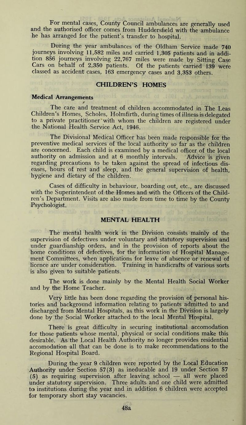 For mental cases, County Council ambulances are generally used and the authorised officer comes from Huddersfield with the ambulance he has arranged for the patient’s transfer to hospital. During the year ambulances of the Oldham Service made 740 journeys involving 11,582 miles and carried 1,305 patients and in addi- tion 856 journeys involving 22,767 miles were made by Sitting Case Cars on behalf of 2,350 patients. Of the patients carried 139 were classed as accident cases, 163 emergency cases and 3,353 others. CHILDREN’S HOMES Medical Arrangements * The care and treatment of children accommodated in The Leas Children’s Homes, Scholes, Holmfirth, during times of illness is delegated to a private practitioner'with whom the children are registered under the National Health Service Act, 1946. The Divisional Medical Officer has been made responsible for the preventive medical services of the local authority so far as the children are concerned. Each child is examined by a medical officer of the local authority on admission and at 6 monthly intervals. Advice is given regarding precautions to be taken against the spread of infectious dis- eases, hours of rest and sleep, and the general supervision of health, hygiene and dietary of the children. Cases of difficulty in behaviour, boarding out, etc., are discussed with the Superintendent of the Homes and with the Officers of the Child- ren’s Department. Visits are also made from time to time by the County Psychologist. MENTAL HEALTH The mental health work in the Division consists mainly of the supervision of defectives under voluntary and statutory supervision and under guardianship orders, and in the provision of reports about the home conditions of defectives, for the information of Hospital Manage- ment Committees, when applications for leave of absence or renewal of licence are under consideration. Training in handicrafts of various sorts is also given to suitable patients. The work is done mainly by the Mental Health Social Worker and by the Home Teacher. Very little has been done regarding the provision of personal his- tories and background information relating to patients admitted to and discharged from Mental Hospitals, as this work in the Division is largely done by the Social Worker attached to the local Mental Hospital. There is great difficulty in securing institutional accomodation for those patients whose mental, physical or social conditions make this desirable. As the Local Health Authority no longer provides residential accomodation all that can be done is to make recommendations to the Regional Hospital Board. During the year 9 children were reported by the Local Education Authority under Section 57(3) as ineducable and 19 under Section 57 (5) as requiring supervision after leaving school — all were placed under statutory supervision. Three adults and one child were admitted ta institutions during the year and in addition 6 children were accepted for temporary short stay vacancies. 48a
