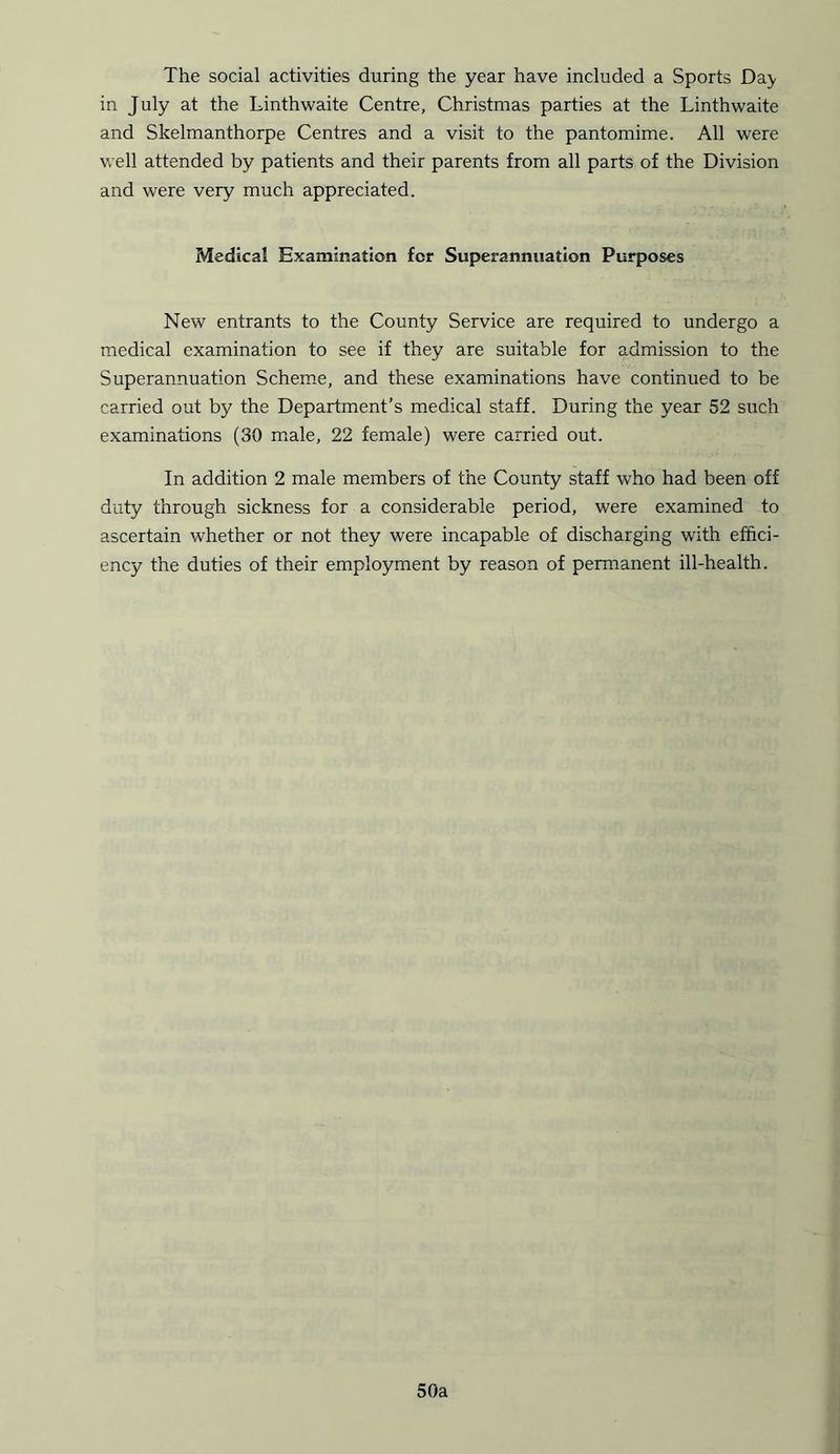 The social activities during the year have included a Sports Day in July at the Linthwaite Centre, Christmas parties at the Linthwaite and Skelmanthorpe Centres and a visit to the pantomime. All were well attended by patients and their parents from all parts of the Division and were very much appreciated. Medical Examination for Superannuation Purposes New entrants to the County Service are required to undergo a medical examination to see if they are suitable for admission to the Superannuation Scheme, and these examinations have continued to be carried out by the Department’s medical staff. During the year 52 such examinations (30 male, 22 female) were carried out. In addition 2 male members of the County staff who had been off duty through sickness for a considerable period, were examined to ascertain whether or not they were incapable of discharging with effici- ency the duties of their employment by reason of permanent ill-health. 50a