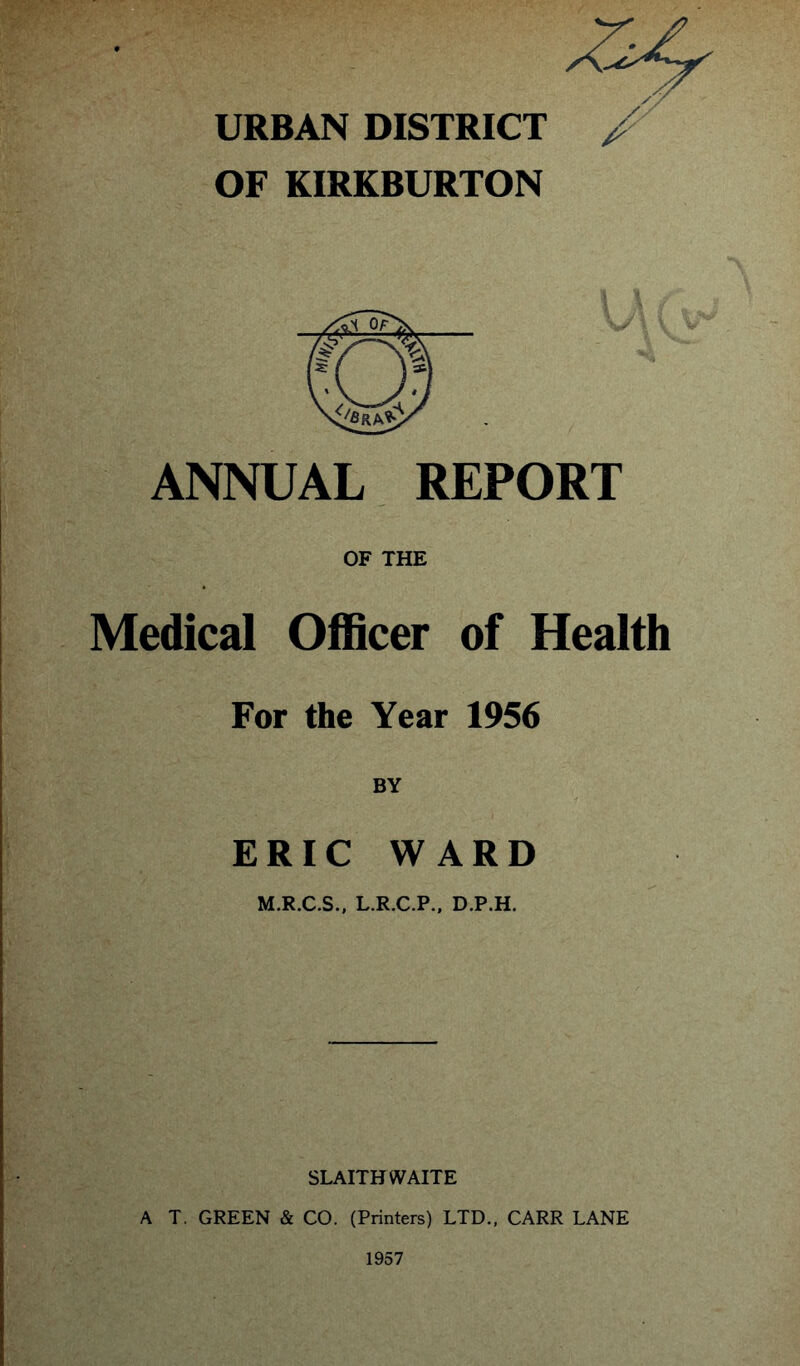 URBAN DISTRICT / OF KIRKBURTON ANNUAL REPORT OF THE Medical Officer of Health For the Year 1956 BY ERIC WARD M.R.C.S., L.R.C.P., D.P.H. SLAITH WAITE A T. GREEN & CO. (Printers) LTD., CARR LANE