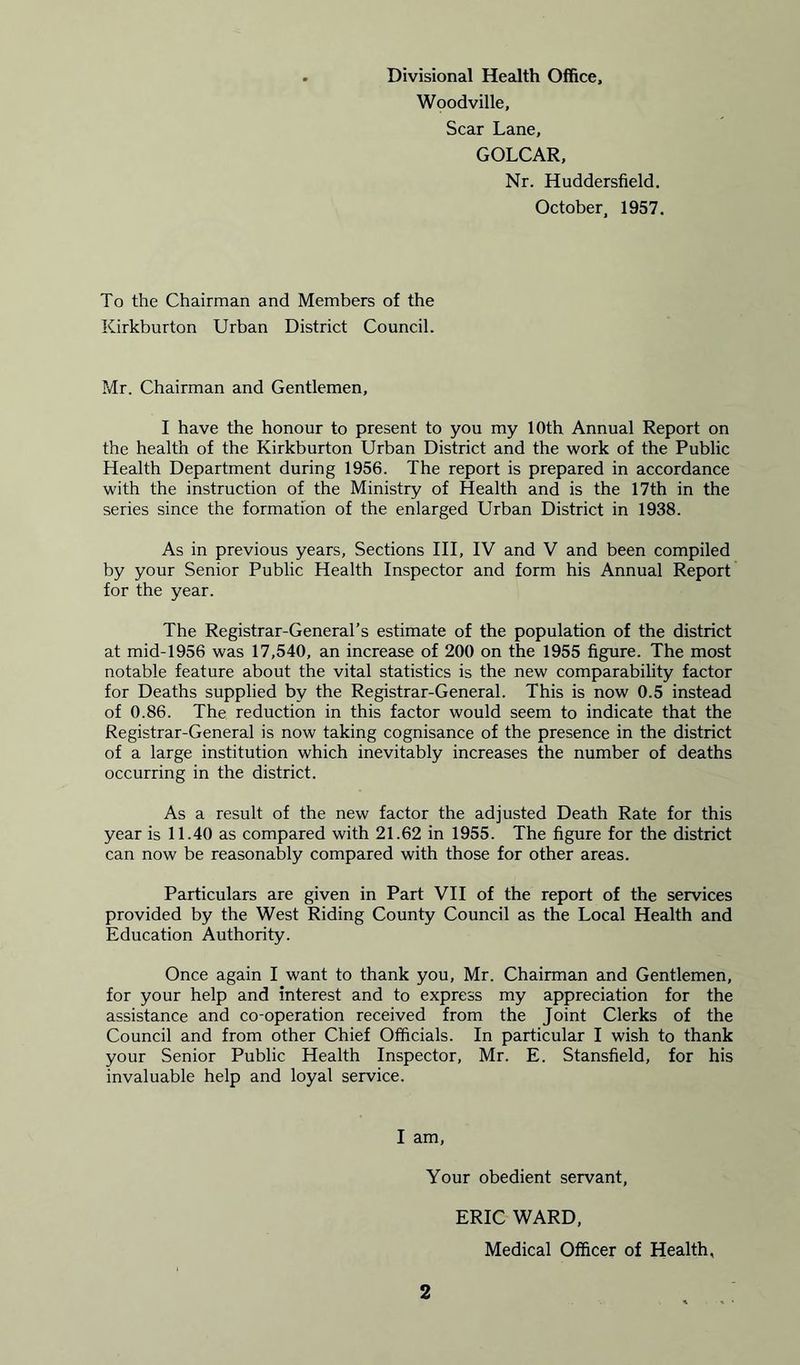 Divisional Health Office, Woodville, Scar Lane, GOLCAR, Nr. Huddersfield. October, 1957. To the Chairman and Members of the Kirkburton Urban District Council. Mr. Chairman and Gentlemen, I have the honour to present to you my 10th Annual Report on the health of the Kirkburton Urban District and the work of the Public Health Department during 1956. The report is prepared in accordance with the instruction of the Ministry of Health and is the 17th in the series since the formation of the enlarged Urban District in 1938. As in previous years. Sections III, IV and V and been compiled by your Senior Public Health Inspector and form his Annual Report for the year. The Registrar-General’s estimate of the population of the district at mid-1956 was 17,540, an increase of 200 on the 1955 figure. The most notable feature about the vital statistics is the new comparability factor for Deaths supplied by the Registrar-General. This is now 0.5 instead of 0.86. The reduction in this factor would seem to indicate that the Registrar-General is now taking cognisance of the presence in the district of a large institution which inevitably increases the number of deaths occurring in the district. As a result of the new factor the adjusted Death Rate for this year is 11.40 as compared with 21.62 in 1955. The figure for the district can now be reasonably compared with those for other areas. Particulars are given in Part VII of the report of the services provided by the West Riding County Council as the Local Health and Education Authority. Once again I want to thank you, Mr. Chairman and Gentlemen, for your help and interest and to express my appreciation for the assistance and co-operation received from the Joint Clerks of the Council and from other Chief Officials. In particular I wish to thank your Senior Public Health Inspector, Mr. E. Stansfield, for his invaluable help and loyal service. I am, Your obedient servant, ERIC WARD, Medical Officer of Health,