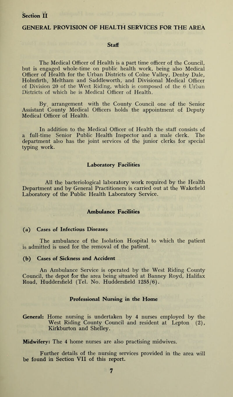 GENERAL PROVISION OF HEALTH SERVICES FOR THE AREA Staff The Medical Officer of Health is a part time officer of the Council, but is engaged whole-time on public health work, being also Medical Officer of Health for the Urban Districts of Colne Valley, Denby Dale, Holmfirth, Meltham and Saddleworth, and Divisional Medical Officer of Division 20 of the West Riding, which is composed of the 6 Urban Districts of which he is Medical Officer of Health. By arrangement with the County Council one of the Senior Assistant County Medical Officers holds the appointment of Deputy Medical Officer of Health. In addition to the Medical Officer of Health the staff consists of a full-time Senior Public Health Inspector and a male clerk. The department also has the joint services of the junior clerks for special typing work. Laboratory Facilities All the bacteriological laboratory work required by the Health Department and by General Practitioners is carried out at the Wakefield Laboratory of the Public Health Laboratory Service. Ambulance Facilities (a) Cases of Infectious Diseases The ambulance of the Isolation Hospital to which the patient is admitted is used for the removal of the patient. (b) Cases of Sickness and Accident An Ambulance Service is operated by the West Riding County Council, the depot for the area being situated at Banney Royd, Halifax Road, Huddersfield (Tel. No. Huddersfield 1255/6). Professional Nursing in the Home General: Home nursing is undertaken by 4 nurses employed by the West Riding County Council and resident at Lepton (2), Kirkburton and Shelley. Midwifery: The 4 home nurses are also practising midwives. Further details of the nursing services provided in the area will be found in Section VII of this report.