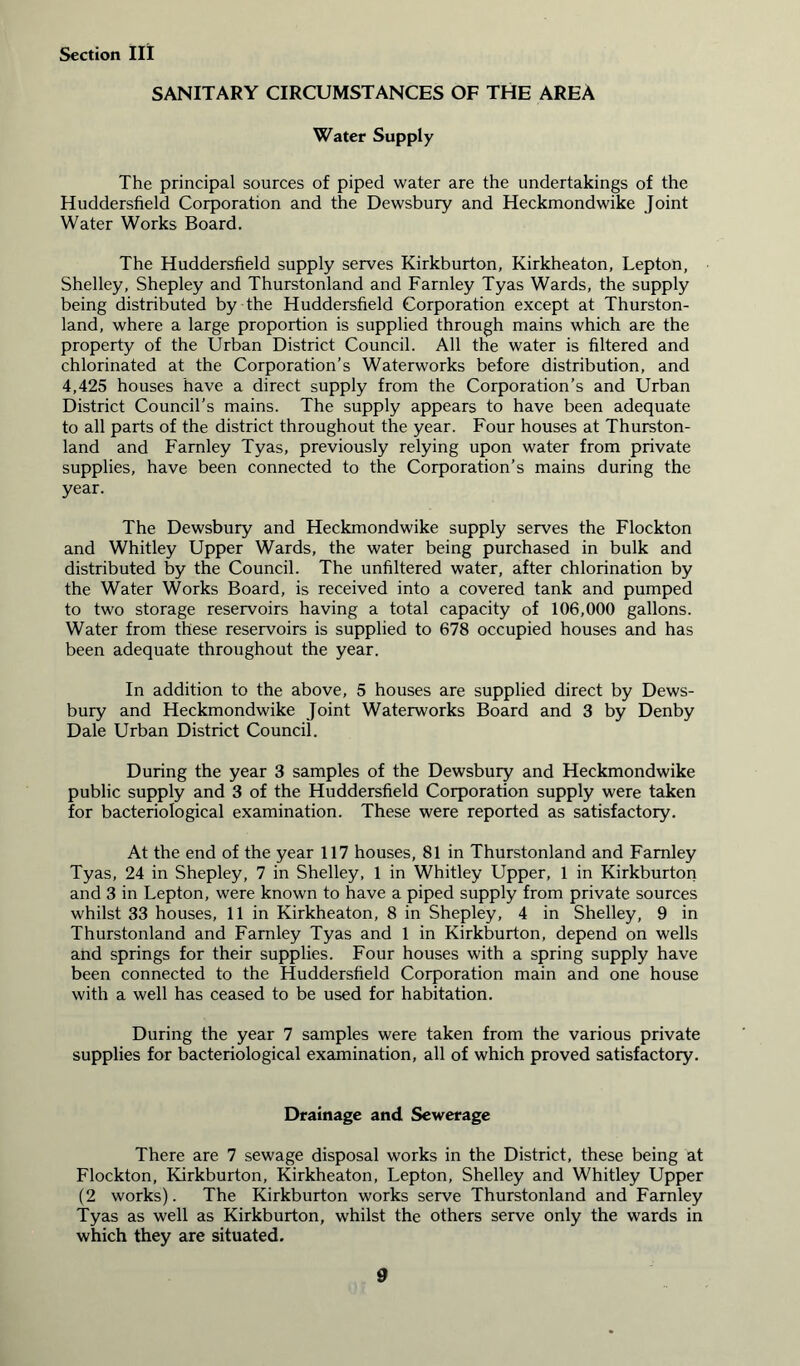 SANITARY CIRCUMSTANCES OF THE AREA Water Supply The principal sources of piped water are the undertakings of the Huddersfield Corporation and the Dewsbury and Heckmondwike Joint Water Works Board. The Huddersfield supply serves Kirkburton, Kirkheaton, Lepton, Shelley, Shepley and Thurstonland and Farnley Tyas Wards, the supply being distributed by the Huddersfield Corporation except at Thurston- land, where a large proportion is supplied through mains which are the property of the Urban District Council. All the water is filtered and chlorinated at the Corporation’s Waterworks before distribution, and 4,425 houses have a direct supply from the Corporation’s and Urban District Council’s mains. The supply appears to have been adequate to all parts of the district throughout the year. Four houses at Thurston- land and Farnley Tyas, previously relying upon water from private supplies, have been connected to the Corporation’s mains during the year. The Dewsbury and Heckmondwike supply serves the Flockton and Whitley Upper Wards, the water being purchased in bulk and distributed by the Council. The unfiltered water, after chlorination by the Water Works Board, is received into a covered tank and pumped to two storage reservoirs having a total capacity of 106,000 gallons. Water from these reservoirs is supplied to 678 occupied houses and has been adequate throughout the year. In addition to the above, 5 houses are supplied direct by Dews- bury and Heckmondwike Joint Waterworks Board and 3 by Denby Dale Urban District Council. During the year 3 samples of the Dewsbury and Heckmondwike public supply and 3 of the Huddersfield Corporation supply were taken for bacteriological examination. These were reported as satisfactory. At the end of the year 117 houses, 81 in Thurstonland and Farnley Tyas, 24 in Shepley, 7 in Shelley, 1 in Whitley Upper, 1 in Kirkburton and 3 in Lepton, were known to have a piped supply from private sources whilst 33 houses, 11 in Kirkheaton, 8 in Shepley, 4 in Shelley, 9 in Thurstonland and Farnley Tyas and 1 in Kirkburton, depend on wells and springs for their supplies. Four houses with a spring supply have been connected to the Huddersfield Corporation main and one house with a well has ceased to be used for habitation. During the year 7 samples were taken from the various private supplies for bacteriological examination, all of which proved satisfactory. Drainage and Sewerage There are 7 sewage disposal works in the District, these being at Flockton, Kirkburton, Kirkheaton, Lepton, Shelley and Whitley Upper (2 works). The Kirkburton works serve Thurstonland and Farnley Tyas as well as Kirkburton, whilst the others serve only the wards in which they are situated.