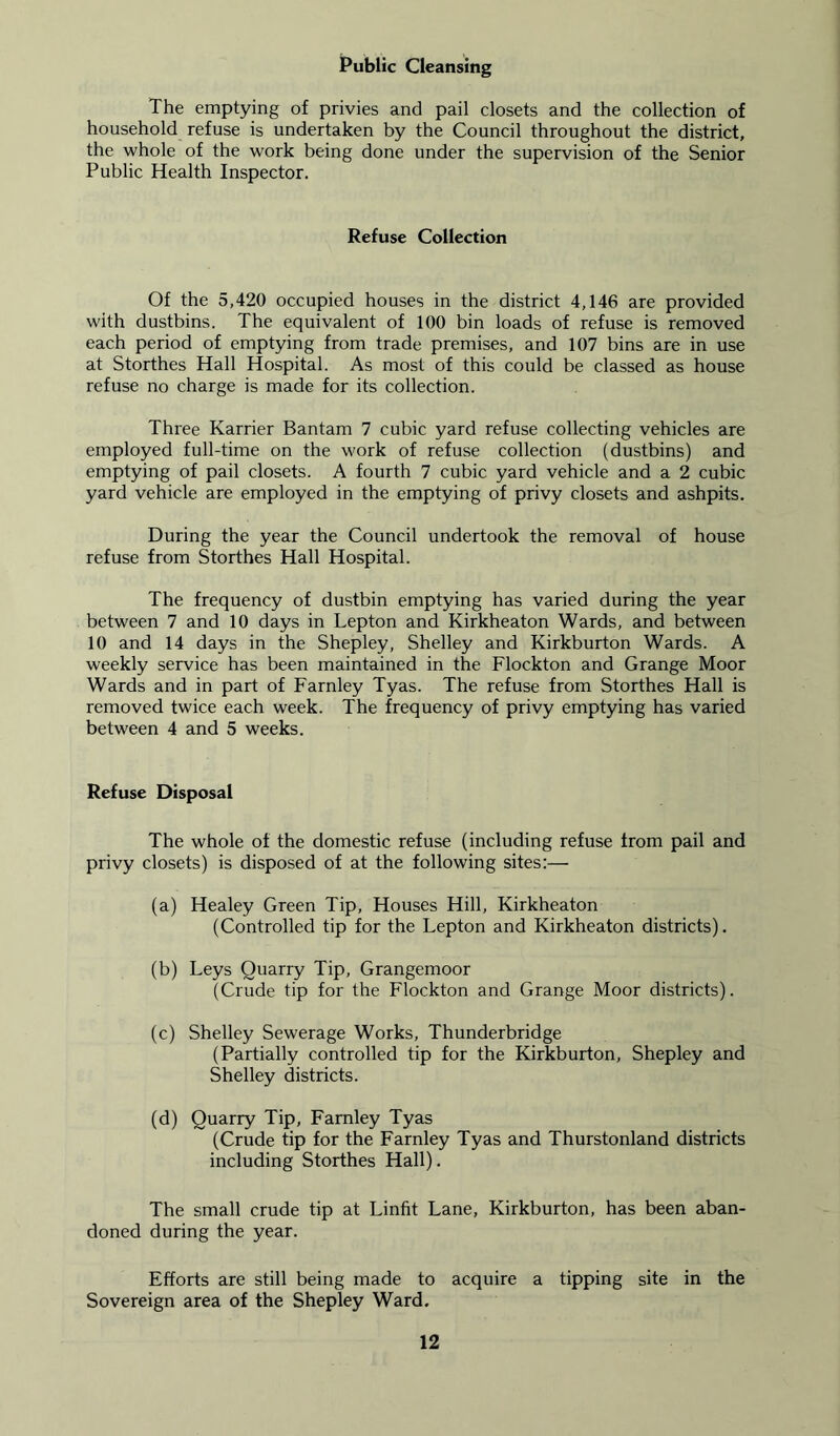Public Cleansing The emptying of privies and pail closets and the collection of household refuse is undertaken by the Council throughout the district, the whole of the work being done under the supervision of the Senior Public Health Inspector. Refuse Collection Of the 5,420 occupied houses in the district 4,146 are provided with dustbins. The equivalent of 100 bin loads of refuse is removed each period of emptying from trade premises, and 107 bins are in use at Storthes Hall Hospital. As most of this could be classed as house refuse no charge is made for its collection. Three Karrier Bantam 7 cubic yard refuse collecting vehicles are employed full-time on the work of refuse collection (dustbins) and emptying of pail closets. A fourth 7 cubic yard vehicle and a 2 cubic yard vehicle are employed in the emptying of privy closets and ashpits. During the year the Council undertook the removal of house refuse from Storthes Hall Hospital. The frequency of dustbin emptying has varied during the year between 7 and 10 days in Lepton and Kirkheaton Wards, and between 10 and 14 days in the Shepley, Shelley and Kirkburton Wards. A weekly service has been maintained in the Flockton and Grange Moor Wards and in part of Farnley Tyas. The refuse from Storthes Hall is removed twice each week. The frequency of privy emptying has varied between 4 and 5 weeks. Refuse Disposal The whole of the domestic refuse (including refuse from pail and privy closets) is disposed of at the following sites:— (a) Healey Green Tip, Houses Hill, Kirkheaton (Controlled tip for the Lepton and Kirkheaton districts). (b) Leys Quarry Tip, Grangemoor (Crude tip for the Flockton and Grange Moor districts). (c) Shelley Sewerage Works, Thunderbridge (Partially controlled tip for the Kirkburton, Shepley and Shelley districts. (d) Quarry Tip, Farnley Tyas (Crude tip for the Farnley Tyas and Thurstonland districts including Storthes Hall). The small crude tip at Linfit Lane, Kirkburton, has been aban- doned during the year. Efforts are still being made to acquire a tipping site in the Sovereign area of the Shepley Ward.