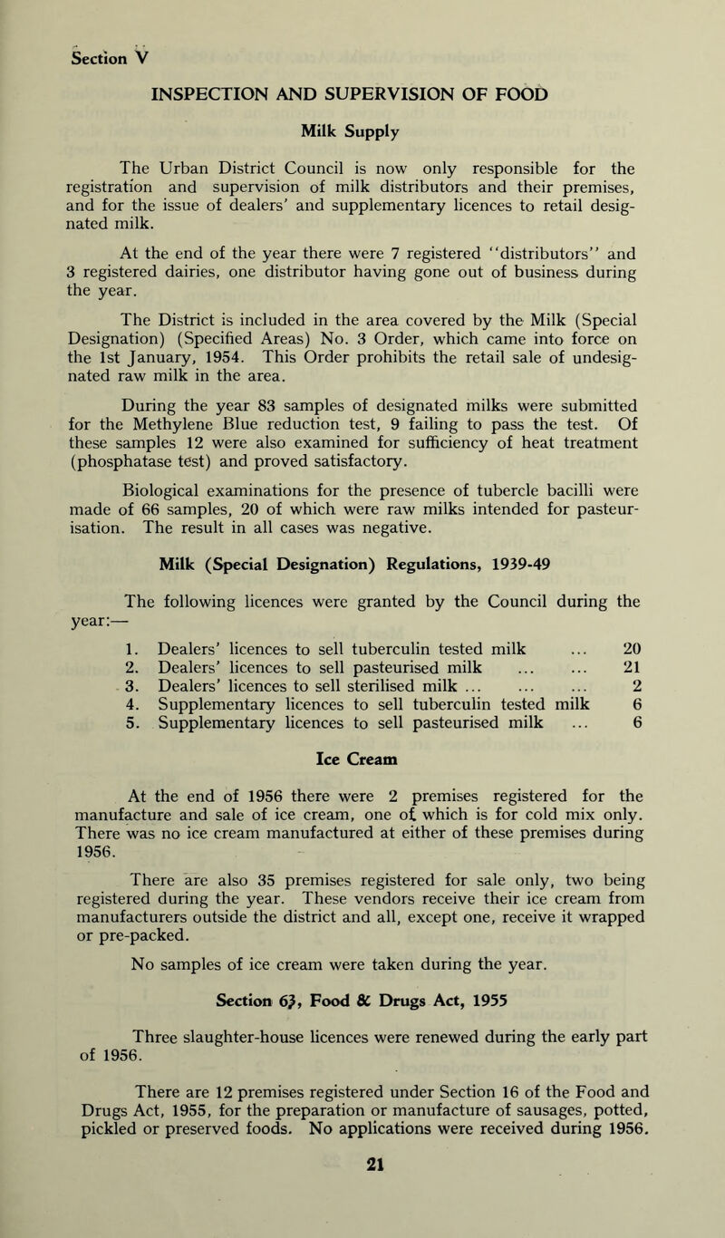 INSPECTION AND SUPERVISION OF FOOD Milk Supply The Urban District Council is now only responsible for the registration and supervision of milk distributors and their premises, and for the issue of dealers’ and supplementary licences to retail desig- nated milk. At the end of the year there were 7 registered “distributors” and 3 registered dairies, one distributor having gone out of business during the year. The District is included in the area covered by the Milk (Special Designation) (Specified Areas) No. 3 Order, which came into force on the 1st January, 1954. This Order prohibits the retail sale of undesig- nated raw milk in the area. During the year 83 samples of designated milks were submitted for the Methylene Blue reduction test, 9 failing to pass the test. Of these samples 12 were also examined for sufficiency of heat treatment (phosphatase test) and proved satisfactory. Biological examinations for the presence of tubercle bacilli were made of 66 samples, 20 of which were raw milks intended for pasteur- isation. The result in all cases was negative. Milk (Special Designation) Regulations, 1939-49 The following licences were granted by the Council during the year:— 1. Dealers’ licences to sell tuberculin tested milk ... 20 2. Dealers’ licences to sell pasteurised milk ... ... 21 3. Dealers’ licences to sell sterilised milk ... ... ... 2 4. Supplementary licences to sell tuberculin tested milk 6 5. Supplementary licences to sell pasteurised milk ... 6 Ice Cream At the end of 1956 there were 2 premises registered for the manufacture and sale of ice cream, one of. which is for cold mix only. There was no ice cream manufactured at either of these premises during 1956. There are also 35 premises registered for sale only, two being registered during the year. These vendors receive their ice cream from manufacturers outside the district and all, except one, receive it wrapped or pre-packed. No samples of ice cream were taken during the year. Section 6), Food 8C Drugs Act, 1955 Three slaughter-house licences were renewed during the early part of 1956. There are 12 premises registered under Section 16 of the Food and Drugs Act, 1955, for the preparation or manufacture of sausages, potted, pickled or preserved foods. No applications were received during 1956.