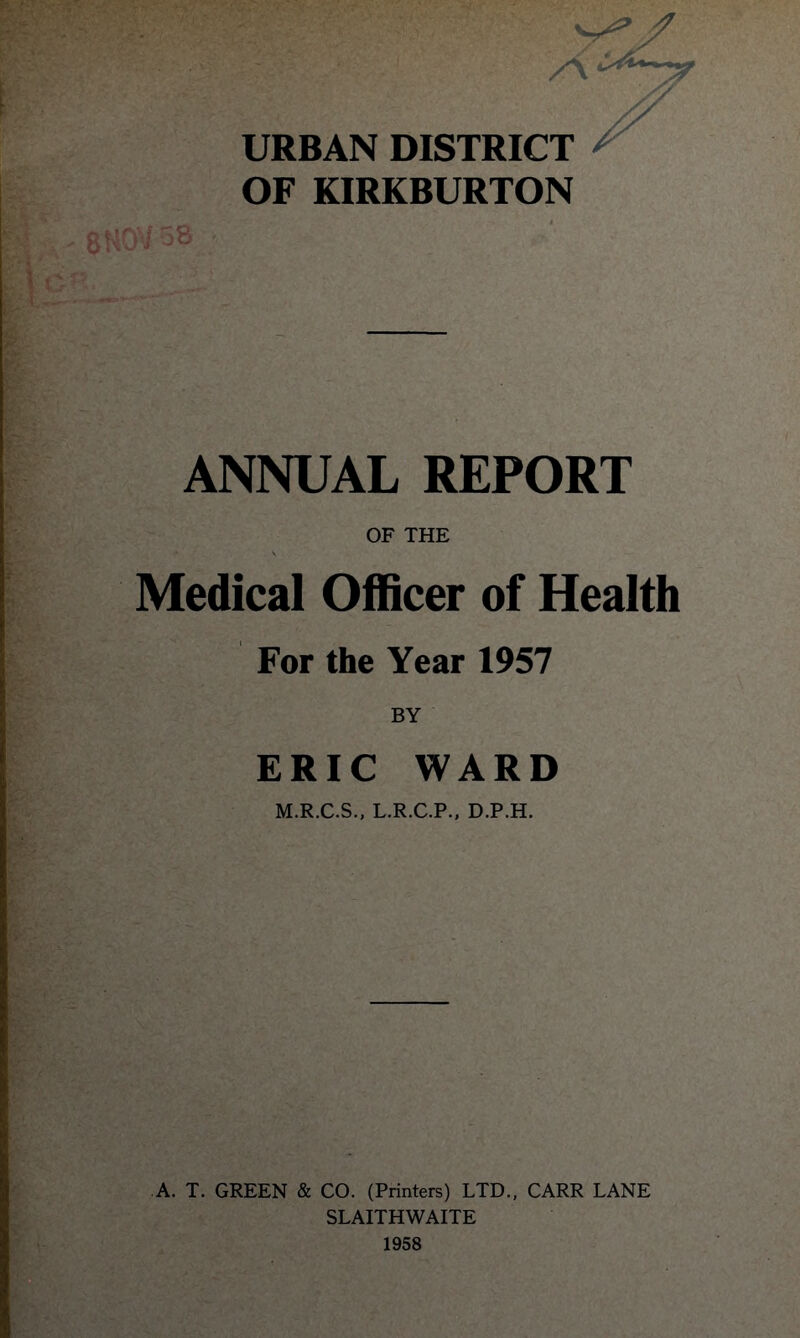 >’-■ '■; > \ -'<r '. URBAN DISTRICT OF KIRKBURTON ANNUAL REPORT OF THE Medical Officer of Health For the Year 1957 BY ERIC WARD M.R.C.S., L.R.C.P., D.P.H. A. T. GREEN & CO. (Printers) LTD., CARR LANE SLAITHWAITE 1958