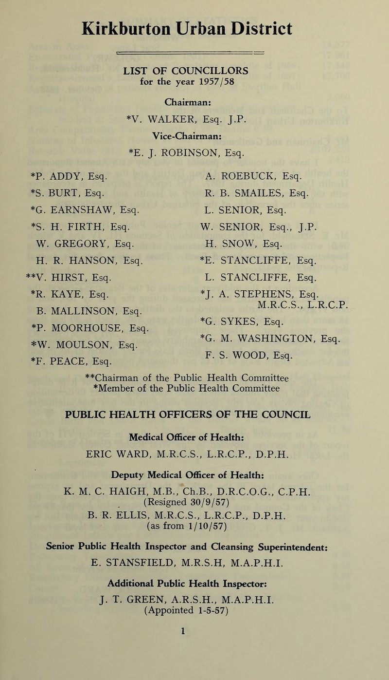 Kirkburton Urban District LIST OF COUNCILLORS for the year 1957/58 Chairman: *V. WALKER, Esq. J.P. Vice-Chairman: *E. J. ROBINSON, Esq. *P. ADDY, Esq. *S. BURT, Esq. *G. EARNSHAW, Esq. *S. H. FIRTH, Esq. W. GREGORY, Esq. H. R. HANSON, Esq. **V. HIRST, Esq. *R. KAYE, Esq. B. MALLINSON, Esq. *P. MOORHOUSE, Esq. A. ROEBUCK, Esq. R. B. SMAILES, Esq. L. SENIOR, Esq. W. SENIOR, Esq., J.P. H. SNOW, Esq. *E. STANCLIFFE, Esq. L. STANCLIFFE, Esq. *J. A. STEPHENS, Esq. M.R.C.S., L.R.C.P *G. SYKES, Esq. *G. M. WASHINGTON, Esq. F. S. WOOD, Esq. *W. MOULSON, Esq. *F. PEACE, Esq. **Chairman of the Public Health Committee *Member of the Public Health Committee PUBLIC HEALTH OFFICERS OF THE COUNCIL Medical Officer of Health: ERIC WARD, M.R.C.S., L.R.C.P., D.P.H. Deputy Medical Officer of Health: K. M. C. HAIGH, M.B., Ch.B., D.R.C.O.G., C.P.H. (Resigned 30/9/57) B. R. ELLIS, M.R.C.S., L.R.C.P., D.P.H. (as from 1/10/57) Senior Public Health Inspector and Cleansing Superintendent: E. STANSFIELD, M.R.S.H, M.A.P.H.I. Additional Public Health Inspector: J. T. GREEN, A.R.S.H., M.A.P.H.I. (Appointed 1-5-57)