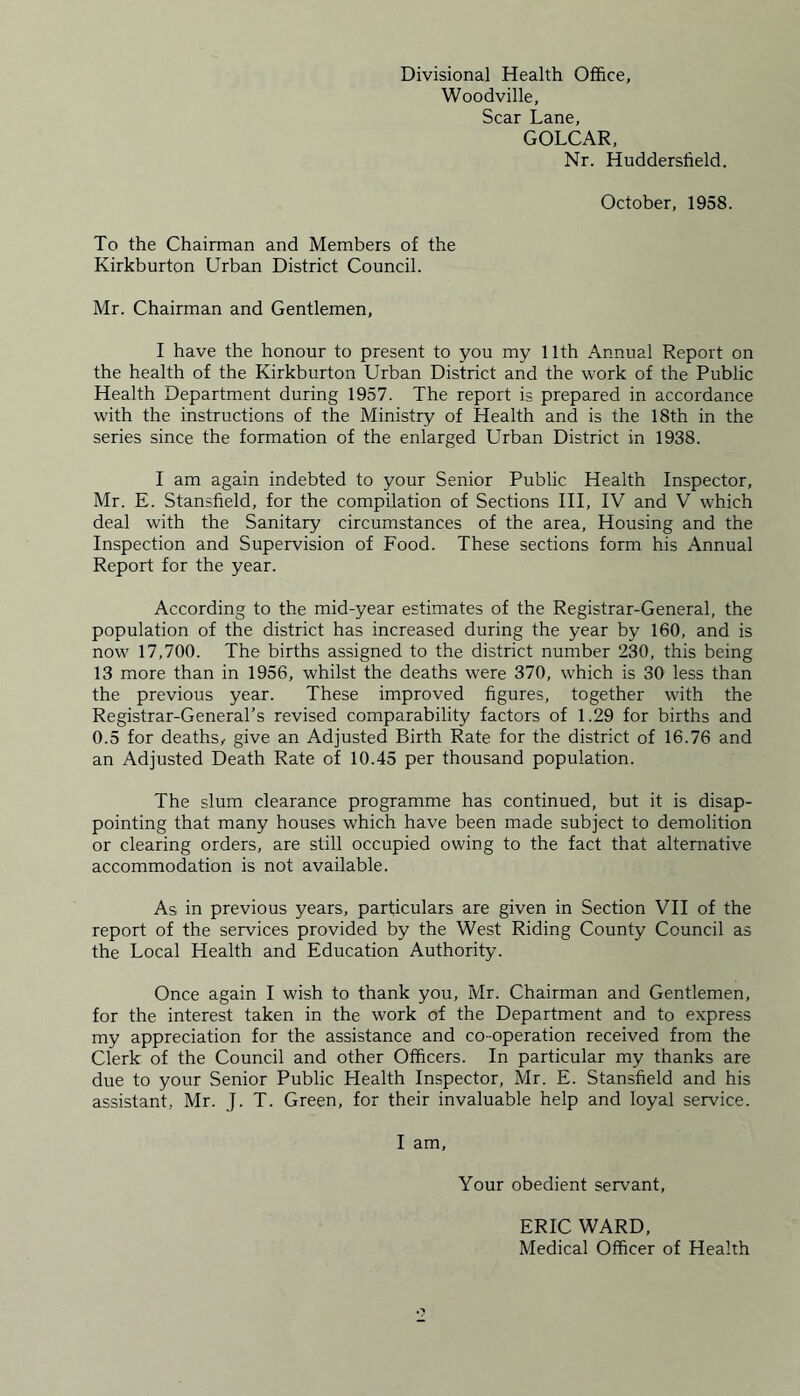 Divisional Health Office, Woodville, Scar Lane, GOLCAR, Nr. Huddersfield. October, 1958. To the Chairman and Members of the Kirkburton Urban District Council. Mr. Chairman and Gentlemen, I have the honour to present to you my 11th Annual Report on the health of the Kirkburton Urban District and the work of the Public Health Department during 1957. The report is prepared in accordance with the instructions of the Ministry of Health and is the 18th in the series since the formation of the enlarged Urban District in 1938. I am again indebted to your Senior Public Health Inspector, Mr. E. Stansfield, for the compilation of Sections III, IV and V which deal with the Sanitary circumstances of the area, Housing and the Inspection and Supervision of Food. These sections form his Annual Report for the year. According to the mid-year estimates of the Registrar-General, the population of the district has increased during the year by 160, and is now' 17,700. The births assigned to the district number 230, this being 13 more than in 1956, whilst the deaths were 370, which is 30 less than the previous year. These improved figures, together with the Registrar-General’s revised comparability factors of 1.29 for births and 0.5 for deaths, give an Adjusted Birth Rate for the district of 16.76 and an Adjusted Death Rate of 10.45 per thousand population. The slum clearance programme has continued, but it is disap- pointing that many houses which have been made subject to demolition or clearing orders, are still occupied owing to the fact that alternative accommodation is not available. As in previous years, particulars are given in Section VII of the report of the services provided by the West Riding County Council as the Local Health and Education Authority. Once again I wish to thank you, Mr. Chairman and Gentlemen, for the interest taken in the work of the Department and to express my appreciation for the assistance and co-operation received from the Clerk of the Council and other Officers. In particular my thanks are due to your Senior Public Health Inspector, Mr. E. Stansfield and his assistant, Mr. J. T. Green, for their invaluable help and loyal service. I am, Your obedient servant, ERIC WARD, Medical Officer of Health