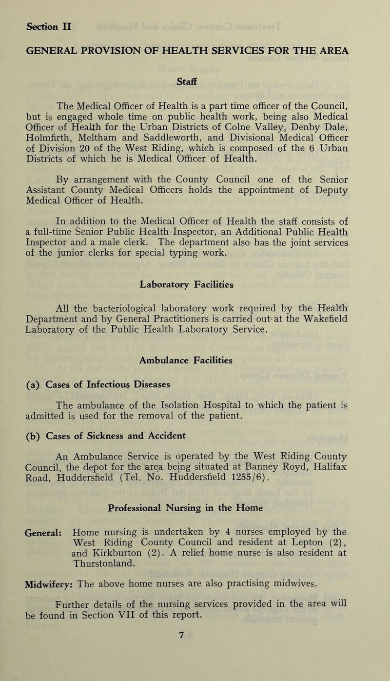 GENERAL PROVISION OF HEALTH SERVICES FOR THE AREA Staff The Medical Officer of Health is a part time officer of the Council, but is engaged whole time on public health work, being also Medical Officer of Health for the Urban Districts of Colne Valley, Denby Dale, Holmfirth, Meltham and Saddleworth, and Divisional Medical Officer of Division 20 of the West Riding, which is composed of the 6 Urban Districts of which he is Medical Officer of Health. By arrangement with the County Council one of the Senior Assistant County Medical Officers holds the appointment of Deputy Medical Officer of Health. In addition to the Medical Officer of Health the staff consists of a full-time Senior Public Health Inspector, an Additional Public Health Inspector and a male clerk. The department also has the joint services of the junior clerks for special typing work. Laboratory Facilities All the bacteriological laboratory work required by the Health Department and by General Practitioners is carried out at the Wakefield Laboratory of the Public Health Laboratory Service. Ambulance Facilities (a) Cases of Infectious Diseases The ambulance of the Isolation Hospital to which the patient is admitted is used for the removal of the patient. (b) Cases of Sickness and Accident An Ambulance Service is operated by the West Riding County Council, the depot for the area being situated at Banney Royd, Halifax Road, Huddersfield (Tel. No. Huddersfield 1255/6). Professional Nursing in the Home General: Home nursing is undertaken by 4 nurses employed by the West Riding County Council and resident at Lepton (2), and Kirkburton (2). A relief home nurse is also resident at Thurstonland. Midwifery: The above home nurses are also practising midwives. Further details of the nursing services provided in the area will be found in Section VII of this report.