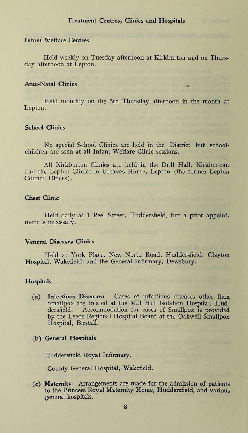 Treatment Centres, Clinics and Hospitals Infant Welfare Centres Held weekly on Tuesday afternoon at Kirkburton and on Thurs- day afternoon at Lepton. Ante-Natal Clinics Held monthly on the 3rd Thursday afternoon in the month at L'epton. School Clinics No special School Clinics are held in the District but school- children are seen at all Infant Welfare Clinic sessions. All Kirkburton Clinics are held in the Drill Hall, Kirkburton, and the Lepton Clinics in Greaves House, Lepton (the former Lepton Council Offices). Chest Clinic Held daily at 1 Peel Street, Huddersfield, but a prior appoint- ment is necessary. Veneral Diseases Clinics Held at York Place, New North Road, Huddersfield; Clayton Hospital, Wakefield; and the General Infirmary, Dewsbury. Hospitals (a) Infectious Diseases: Cases of infectious diseases other than Smallpox are treated at the Mill Hill Isolation Hospital, Hud- dersfield. Accommodation for cases of Smallpox is provided by the Leeds Regional Hospital Board at the Oakwell Smallpox Hospital, Birstall. (b) General Hospitals Huddersfield Royal Infirmary. County General Hospital, Wakefield. (c) Maternity: Arrangements are made for the admission of patients to the Princess Royal Maternity Home, Huddersfield, and various general hospitals.