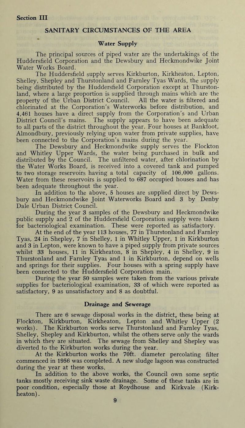 SANITARY CIRCUMSTANCES OF THE AREA Water Supply The principal sources of piped water are the undertakings of the Huddersfield Corporation and the Dewsbury and Heckmondwike Joint Water Works Board. The Huddersfield supply serves Kirkburton, Kirkheaton, Lepton, Shelley, Shepley and Thurstonland and Farnley Tyas Wards, the supply being distributed by the Huddersfield Corporation except at Thurston- land, where a large proportion is supplied through mains which are the property of the Urban District Council. All the water is filtered and chlorinated at the Corporation’s Waterworks before distribution, and 4,461 houses have a direct supply from the Corporation’s and Urban District Council’s mains. The supply appears to have been adequate to all parts of the district throughout the year. Four houses at Bankfoot, Almondbury, previously relying upon water from private supplies, have been connected to the Corporation’s mains during the year. The Dewsbury and Heckmondwike supply serves the Flockton and Whitley Upper Wards, the water being purchased in bulk and distributed by the Council. The unfiltered water, after chlorination by the Water Works Board, is received into a covered tank and pumped to two storage reservoirs having a total capacity of 106,000 gallons. Water from these reservoirs is supplied to 687 occupied houses and has been adequate throughout the year. In addition to the above, 5 houses are supplied direct by Dews- bury and Heckmondwike Joint Waterworks Board and 3 by Denby Dale Urban District Council. During the year 3 samples of the Dewsbury and Heckmondwike public supply and 2 of the Huddersfield Corporation supply were taken for bacteriological examination. These were reported as satisfactory. At the end of the year 113 houses, 77 in Thurstonland and Farnley Tyas, 24 in Shepley, 7 in Shelley, 1 in Whitley Upper, 1 in Kirkburton and 3 in Lepton, were known to have a piped supply from private sources whilst 33 houses, 11 in Kirkheaton, 8 in Shepley, 4 in Shelley, 9 in Thurstonland and Farnley Tyas and 1 in Kirkburton, depend on wells and springs for their supplies. Four houses with a spring supply have been connected to the Huddersfield Corporation main. During the year 50 samples were taken from the various private supplies for bacteriological examination, 33 of which were reported as satisfactory, 9 as unsatisfactory and 8 as doubtful. Drainage and Sewerage There are 6 sewage disposal works in the district, these being at Flockton, Kirkburton, Kirkheaton, Lepton and Whitley Upper (2 works). The Kirkburton works serve Thurstonland and Farnley Tyas, Shelley, Shepley and Kirkburton, whilst the others serve only the wards in which they are situated. The sewage from Shelley and Shepley was diverted to the Kirkburton works during the year. At the Kirkburton works the 70ft. diameter percolating filter commenced in 1956 was completed. A new sludge lagoon was constructed during the year at these works. In addition to the above works, the Council own some septic tanks mostly receiving sink waste drainage. Some of these tanks are in poor condition, especially those at Roydhouse and Kirkvale (Kirk- heaton) .