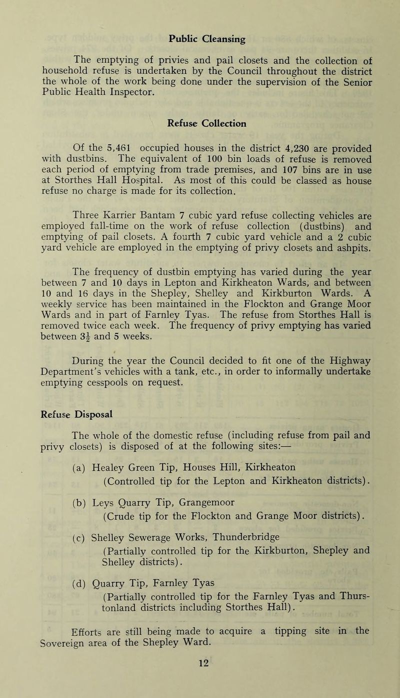 Public Cleansing The emptying of privies and pail closets and the collection of household refuse is undertaken by the Council throughout the district the whole of the work being done under the supervision of the Senior Public Health Inspector. Refuse Collection Of the 5,461 occupied houses in the district 4,230 are provided with dustbins. The equivalent of 100 bin loads of refuse is removed each period of emptying from trade premises, and 107 bins are in use at Storthes Hall Hospital. As most of this could be classed as house refuse no charge is made for its collection. Three Karrier Bantam 7 cubic yard refuse collecting vehicles are employed full-time on the work of refuse collection (dustbins) and emptying of pail closets. A fourth 7 cubic yard vehicle and a 2 cubic yard vehicle are employed in the emptying of privy closets and ashpits. The frequency of dustbin emptying has varied during the year between 7 and 10 days in Lepton and Kirkheaton Wards, and between 10 and 16 days in the Shepley, Shelley and Kirkburton Wards. A weekly service has been maintained in the Flockton and Grange Moor Wards and in part of Farnley Tyas. The refuse from Storthes Hall is removed twice each week. The frequency of privy emptying has varied between 3^ and 5 weeks. During the year the Council decided to fit one of the Highway Department’s vehicles with a tank, etc., in order to informally undertake emptying cesspools on request. Refuse Disposal The whole of the domestic refuse (including refuse from pail and privy closets) is disposed of at the following sites:— (a) Healey Green Tip, Houses Hill, Kirkheaton (Controlled tip for the Lepton and Kirkheaton districts). (b) Leys Quarry Tip, Grangemoor (Crude tip for the Flockton and Grange Moor districts). (c) Shelley Sewerage Works, Thunderbridge (Partially controlled tip for the Kirkburton, Shepley and Shelley districts). (d) Quarry Tip, Farnley Tyas (Partially controlled tip for the Farnley Tyas and Thurs- tonland districts including Storthes Hall). Efforts are still being made to acquire a tipping site in the Sovereign area of the Shepley Ward.