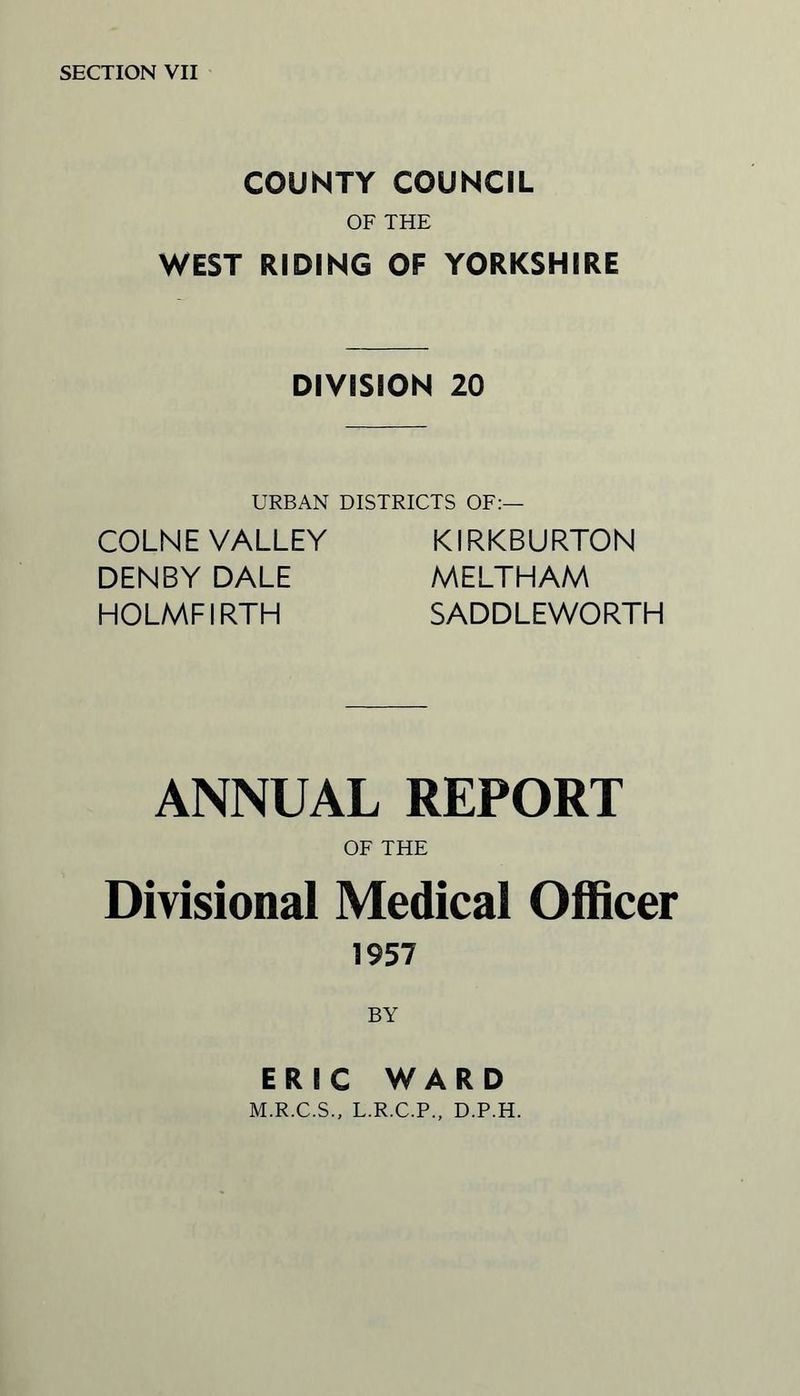 COUNTY COUNCIL OF THE WEST RIDING OF YORKSHIRE DIVISION 20 URBAN DISTRICTS OF:— COLNE VALLEY DENBY DALE HOLMFIRTH KIRKBURTON MELTHAM SADDLEWORTH ANNUAL REPORT OF THE Divisional Medical Officer 1957 BY ERIC WARD M.R.C.S., L.R.C.P., D.P.H.