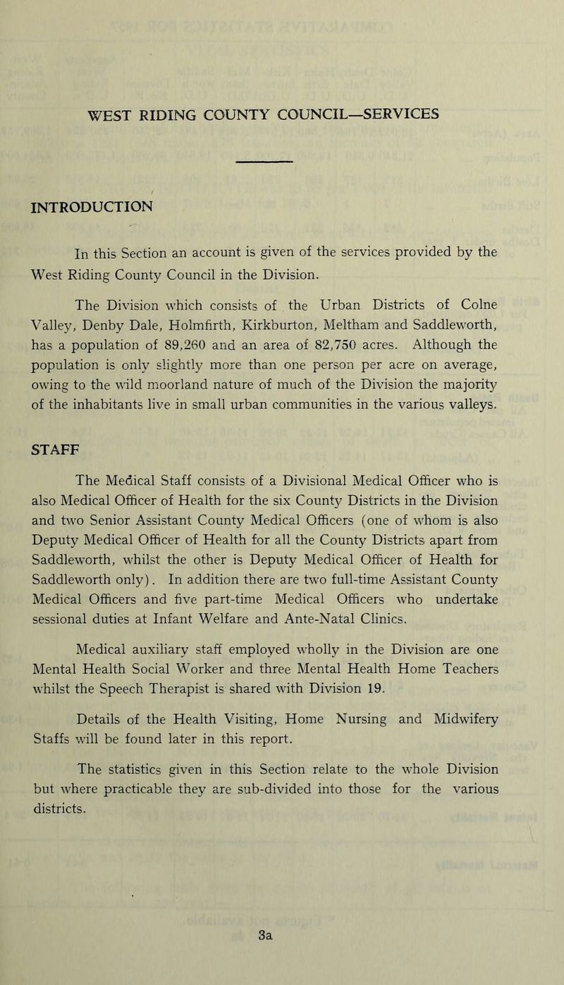 WEST RIDING COUNTY COUNCIL—SERVICES INTRODUCTION In this Section an account is given of the services provided by the West Riding County Council in the Division. The Division which consists of the Urban Districts of Colne Valley, Denby Dale, Holmfirth, Kirkburton, Meltham and Saddleworth, has a population of 89,260 and an area of 82,750 acres. Although the population is only slightly more than one person per acre on average, owing to the wild moorland nature of much of the Division the majority of the inhabitants live in small urban communities in the various valleys. STAFF The Medical Staff consists of a Divisional Medical Officer who is also Medical Officer of Health for the six County Districts in the Division and two Senior Assistant County Medical Officers (one of whom is also Deputy Medical Officer of Health for all the County Districts apart from Saddleworth, whilst the other is Deputy Medical Officer of Health for Saddleworth only). In addition there are two full-time Assistant County Medical Officers and five part-time Medical Officers who undertake sessional duties at Infant Welfare and Ante-Natal Clinics. Medical auxiliary staff employed wholly in the Division are one Mental Health Social Worker and three Mental Health Home Teachers whilst the Speech Therapist is shared with Division 19. Details of the Health Visiting, Home Nursing and Midwifery Staffs will be found later in this report. The statistics given in this Section relate to the whole Division but where practicable they are sub-divided into those for the various districts. 3a