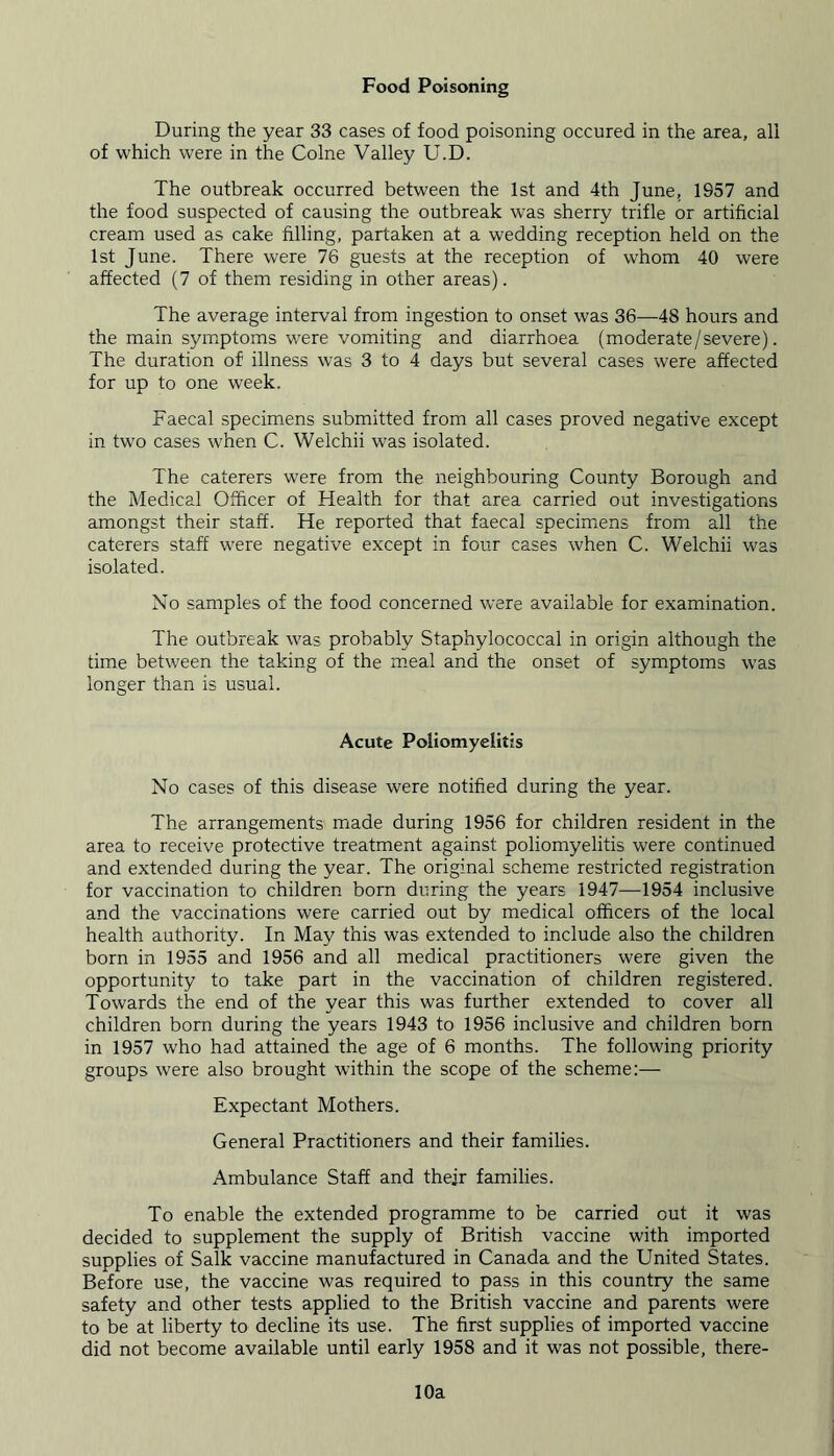 Food Poisoning During the year 33 cases of food poisoning occured in the area, all of which were in the Colne Valley U.D. The outbreak occurred between the 1st and 4th June, 1957 and the food suspected of causing the outbreak was sherry trifle or artificial cream used as cake filling, partaken at a wedding reception held on the 1st June. There were 76 guests at the reception of whom 40 were affected (7 of them residing in other areas). The average interval from ingestion to onset was 36—48 hours and the main symptoms were vomiting and diarrhoea (moderate/severe). The duration of illness was 3 to 4 days but several cases were affected for up to one week. Faecal specimens submitted from all cases proved negative except in two cases when C. Welchii was isolated. The caterers were from the neighbouring County Borough and the Medical Officer of Health for that area carried out investigations amongst their staff. He reported that faecal specimens from all the caterers staff were negative except in four cases when C. Welchii was isolated. No samples of the food concerned were available for examination. The outbreak was probably Staphylococcal in origin although the time between the taking of the meal and the onset of symptoms was longer than is usual. Acute Poliomyelitis No cases of this disease were notified during the year. The arrangements made during 1956 for children resident in the area to receive protective treatment against poliomyelitis were continued and extended during the year. The original scheme restricted registration for vaccination to children born during the years 1947—1954 inclusive and the vaccinations were carried out by medical officers of the local health authority. In May this was extended to include also the children born in 1955 and 1956 and all medical practitioners were given the opportunity to take part in the vaccination of children registered. Towards the end of the year this was further extended to cover all children born during the years 1943 to 1956 inclusive and children born in 1957 who had attained the age of 6 months. The following priority groups were also brought within the scope of the scheme:— Expectant Mothers. General Practitioners and their families. Ambulance Staff and their families. To enable the extended programme to be carried out it was decided to supplement the supply of British vaccine with imported supplies of Salk vaccine manufactured in Canada and the United States. Before use, the vaccine was required to pass in this country the same safety and other tests applied to the British vaccine and parents were to be at liberty to decline its use. The first supplies of imported vaccine did not become available until early 1958 and it was not possible, there- 10a