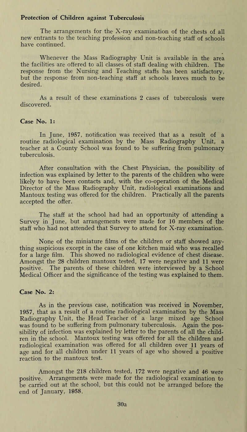 Protection of Children against Tuberculosis The arrangements for the X-ray examination of the chests of all new entrants to the teaching profession and non-teaching staff of schools have continued. Whenever the Mass Radiography Unit is available in the area the facilities are offered to all classes of staff dealing with children. The response from the Nursing and Teaching staffs has been satisfactory, but the response from non-teaching staff at schools leaves much to be desired. As a result of these examinations 2 cases of tuberculosis were discovered. Case No. 1: In June, 1957, notification was received that as a result of a routine radiological examination by the Mass Radiography Unit, a teacher at a County School was found to be suffering from pulmonary tuberculosis. After consultation with the Chest Physician, the possibility of infection was explained by letter to the parents of the children who were likely to have been contacts and, with the co-operation of the Medical Director of the Mass Radiography Unit, radiological examinations and Mantoux testing was offered for the children. Practically all the parents accepted the offer. The staff at the school had had an opportunity of attending a Survey in June, but arrangements were made for 10 members of the staff who had not attended that Survey to attend for X-ray examination. None of the miniature films of the children or staff showed any- thing suspicious except in the case of one kitchen maid who was recalled for a large film. This showed no radiological evidence of chest disease. Amongst the 28 children mantoux tested, 17 were negative and 11 were positive. The parents of these children were interviewed by a School Medical Officer and the significance of the testing was explained to them. Case No. 2: As in the previous case, notification was received in November, 1957, that as a result of a routine radiological examination by the Mass Radiography Unit, the Head Teacher of a large mixed age School was found to be suffering from pulmonary tuberculosis. Again the pos- sibility of infection was explained by letter to the parents of all the child- ren in the school. Mantoux testing was offered for all the children and radiological examination was offered for all children over 11 years of age and for all children under 11 years of age who showed a positive reaction to the mantoux test. Amongst the 218 children tested, 172 were negative and 46 were positive. Arrangements were made for the radiological examination to be carried out at the school, but this could not be arranged before the end of January, 1958. 30a