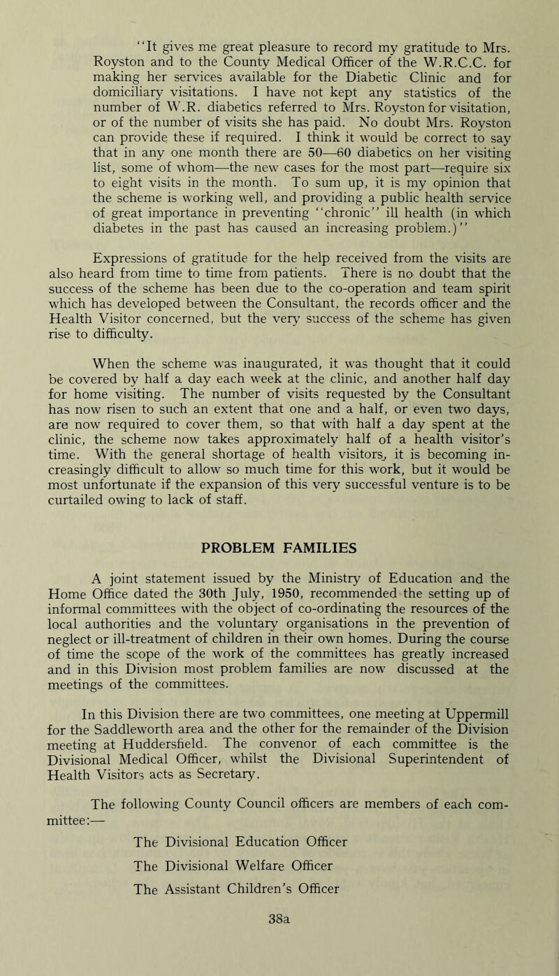 “It gives me great pleasure to record my gratitude to Mrs. Royston and to the County Medical Officer of the W.R.C.C. for making her services available for the Diabetic Clinic and for domiciliary visitations. I have not kept any statistics of the number of W.R. diabetics referred to Mrs. Royston for visitation, or of the number of visits she has paid. No doubt Mrs. Royston can provide these if required. I think it would be correct to say that in any one month there are 50—60 diabetics on her visiting list, some of whom—the new cases for the most part—require six to eight visits in the month. To sum up, it is my opinion that the scheme is working well, and providing a public health service of great importance in preventing “chronic ill health (in which diabetes in the past has caused an increasing problem.) Expressions of gratitude for the help received from the visits are also heard from time to time from patients. There is no doubt that the success of the scheme has been due to the co-operation and team spirit which has developed between the Consultant, the records officer and the Health Visitor concerned, but the very success of the scheme has given rise to difficulty. When the scheme was inaugurated, it was thought that it could be covered by half a day each week at the clinic, and another half day for home visiting. The number of visits requested by the Consultant has now risen to such an extent that one and a half, or even two days, are now required to cover them, so that with half a day spent at the clinic, the scheme now takes approximately half of a health visitor’s time. With the general shortage of health visitors^, it is becoming in- creasingly difficult to allow so much time for this work, but it would be most unfortunate if the expansion of this very successful venture is to be curtailed owing to lack of staff. PROBLEM FAMILIES A joint statement issued by the Ministry of Education and the Home Office dated the 30th July, 1950, recommended the setting up of informal committees with the object of co-ordinating the resources of the local authorities and the voluntary organisations in the prevention of neglect or ill-treatment of children in their own homes. During the course of time the scope of the work of the committees has greatly increased and in this Division most problem families are now discussed at the meetings of the committees. In this Division there are two committees, one meeting at Uppermill for the Saddleworth area and the other for the remainder of the Division meeting at Huddersfield. The convenor of each committee is the Divisional Medical Officer, whilst the Divisional Superintendent of Health Visitors acts as Secretary. The following County Council officers are members of each com- mittee:— The Divisional Education Officer The Divisional Welfare Officer The Assistant Children’s Officer 38a
