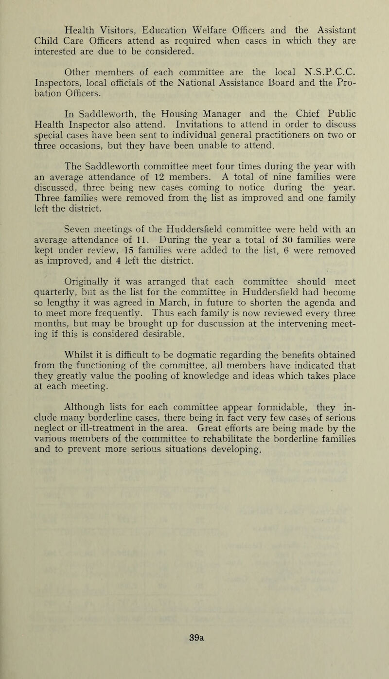 Health Visitors, Education Welfare Officers and the Assistant Child Care Officers attend as required when cases in which they are interested are due to be considered. Other members of each committee are the local N.S.P.C.C. Inspectors, local officials of the National Assistance Board and the Pro- bation Officers. In Saddleworth, the Housing Manager and the Chief Public Health Inspector also attend. Invitations to attend in order to discuss special cases have been sent to individual general practitioners on two or three occasions, but they have been unable to attend. The Saddleworth committee meet four times during the year with an average attendance of 12 members. A total of nine families wTere discussed, three being new cases coming to notice during the year. Three families were removed from the list as improved and one family left the district. Seven meetings of the Huddersfield committee were held with an average attendance of 11. During the year a total of 30 families were kept under review, 15 families were added to the list, 6 were removed as improved, and 4 left the district. Originally it was arranged that each committee should meet quarterly, but as the list for the committee in Huddersfield had become so lengthy it was agreed in March, in future to shorten the agenda and to meet more frequently. Thus each family is now reviewed every three months, but may be brought up for duscussion at the intervening meet- ing if this is considered desirable. Whilst it is difficult to be dogmatic regarding the benefits obtained from the functioning of the committee, all members have indicated that they greatly value the pooling of knowledge and ideas which takes place at each meeting. Although lists for each committee appear formidable, they in- clude many borderline cases, there being in fact very few cases of serious neglect or ill-treatment in the area. Great efforts are being made by the various members of the committee to rehabilitate the borderline families and to prevent more serious situations developing. 39a