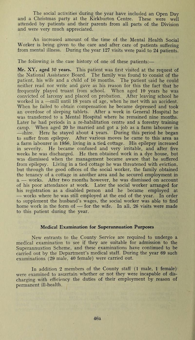 The social activities during the year have included an Open Day and a Christmas party at the Kirkburton Centre. These were well attended by patients and their parents from all parts of the Division and were very much appreciated. An increased amount of the time of the Mental Health Social Worker is being given to the care and after care of patients suffering from mental illness. During the year 127 visits were paid to 24 patients. The following is the case history of one of these patients:— Mr. XY, aged 30 years. This patient was first visited at the request of the National Assistance Board. The family was found to consist of the patient, his wife and a child of 16 months. The patient said he could neither read nor write and gave as his reason for this the fact that he frequently played truant from school. When aged 10 years he was convicted of larceny and placed on probation. After leaving school he worked in a —mill until 18 years of age, when he met with an accident. When he failed to obtain compensation he became depressed and took an overdose of sleeping tablets. After a week in General Hospital he was transferred to a Mental Hospital where he remained nine months. Later he had periods in a re-habilitation centre and a forestry training camp. When aged 20 he married and got a job as a farm labourer in —shire. Here he stayed about 4 years. During this period he began to suffer from epilepsy. After various moves he came to this area as a farm labourer in 1956, living in a tied cottage. His epilepsy increased in severity. He became confused and very irritable, and after five weeks he was discharged. He then obtained work in a dye house, but was dismissed when the management became aware that he suffered from epilepsy. Living in a tied cottage he was threatened with eviction, but through the good offices of the social worker, the family obtained the tenancy of a cottage in another area and he secured employment in a — works. After two months however, he was dismissed on account of his poor attendance at work. Later the social worker arranged for his registration as a disabled person and he became employed at — works where he was still employed at the end of the year. In order to supplement the husband’s wages, the social worker was able to find home work in the form of —- for the wife. In all, 26 visits were made to this patient during the year. Medical Examination for Superannuation Purposes New entrants to the County Service are required to undergo a medical examination to see if they are suitable for admission to the Superannuation Scheme, and these examinations have continued to be carried out by the Department's medical staff. During the year 69 such examinations (29 male, 40 female) were carried out. In addition 2 members of the County staff (1 male, 1 female) were examined to ascertain whether or not they were incapable of dis- charging with efficiency the duties of their employment by reason of permanent ill-health. 46a