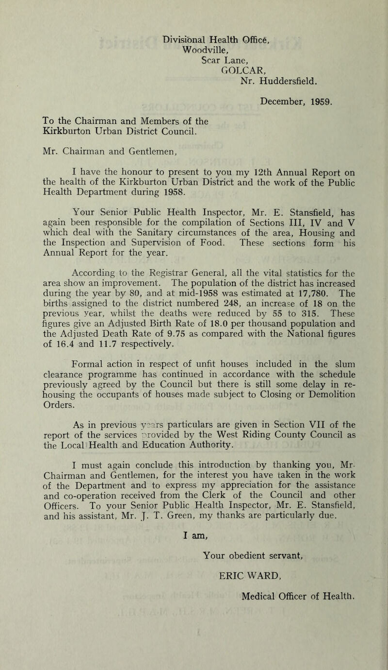 Divisional Health Office, Woodville, Scar Lane, GOLCAR, Nr. Huddersfield. December, 1959. To the Chairman and Members of the Kirkburton Urban District Council. Mr. Chairman and Gentlemen, I have the honour to present to you my 12th Annual Report on the health of the Kirkburton Urban District and the work of the Public Health Department during 1958. Your Senior Public Health Inspector, Mr. E. Stansfield, has again been responsible for the compilation of Sections III, IV and V which deal with the Sanitary circumstances of the area, Housing and the Inspection and Supervision of Food. These sections form his Annual Report for the year. According to the Registrar General, all the vital statistics for the area show an improvement. The population of the district has increased during the year by 80, and at mid-1958 was estimated at 17,780. The births assigned to the district numbered 248, an increase of 18 on the previous year, whilst the deaths were reduced by 55 to 315. These figures give an Adjusted Birth Rate of 18.0 per thousand population and the Adjusted Death Rate of 9.75 as compared with the National figures of 16.4 and 11.7 respectively. Formal action in respect of unfit houses included in the slum clearance programme has continued in accordance with the schedule previously agreed by the Council but there is still some delay in re- housing the occupants of houses made subject to Closing or Demolition Orders. As in previous ynars particulars are given in Section VII of the report of the services v'rovided by the West Riding County Council as the Local Health and Education Authority. I must again conclude this introduction by thanking you, Mr- Chairman and Gentlemen, for the interest you have taken in the work of the Department and to express my appreciation for the assistance and co-operation received from the Clerk of the Council and other Officers. To your Senior Public Health Inspector, Mr. E. Stansfield, and his assistant, Mr. J. T. Green, my thanks are particularly due. I am, Your obedient servant, ERIC WARD, Medical Officer of Health,