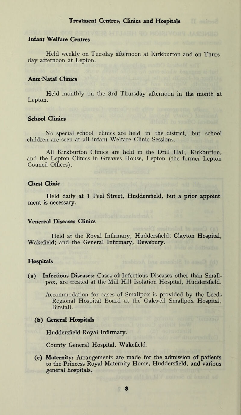 Treatment Centres, Clinics and Hospitals Infant Welfare Centres Held weekly on Tuesday afternoon at Kirkburton and on Thurs day afternoon at Lepton. Ante-Natal Clinics Held monthly on the 3rd Thursday afternoon in the month at Lepton. School Clinics No special school clinics are held in the district, but school children are seen at all infant Welfare Clinic Sessions. All Kirkburton Clinics are held in the Drill Hall, Kirkburton, and the Lepton Clinics in Greaves House, Lepton (the former Lepton Council Offices). Chest Clinic Held daily at 1 Peel Street, Huddersfield, but a prior appoint- ment is necessary. Venereal Diseases Clinics Held at the Royal Infirmary, Huddersfield; Clayton Hospital, Wakefield; and the General Infirmary, Dewsbury. Hospitals (a) Infectious Diseases: Cases of Infectious Diseases other than Small- pox, are treated at the Mill Hill Isolation Hospital, Huddersfield. Accommodation for cases of Smallpox is provided by the Leeds Regional Hospital Board at the Oakwell Smallpox Hospital, Birstall. (b) General Hospitals Huddersfield Royal Infirmary. County General Hospital, Wakefield. (c) Maternity: Arrangements are made for the admission of patients to the Princess Royal Maternity Home, Huddersfield, and various general hospitals.