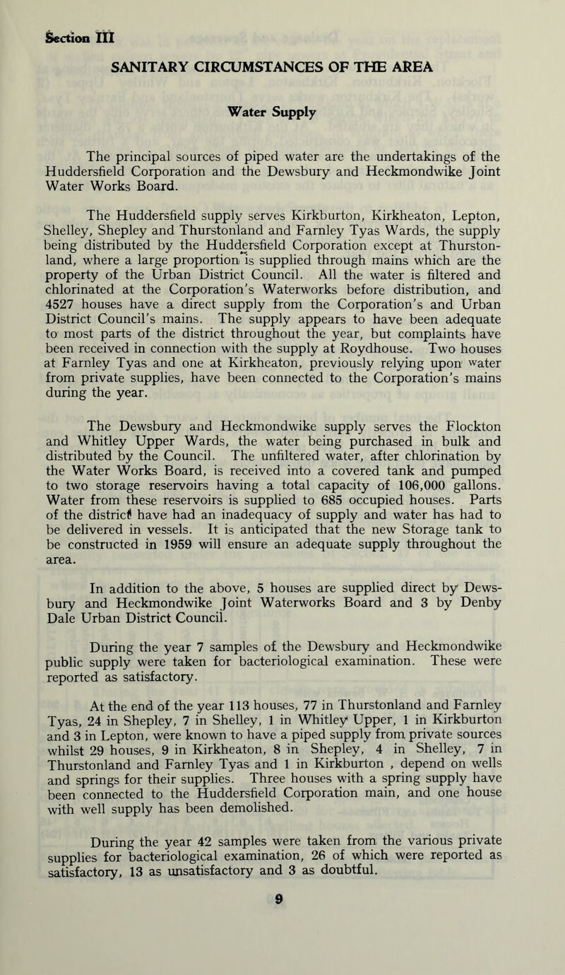 SANITARY CIRCUMSTANCES OF THE AREA Water Supply The principal sources of piped water are the undertakings of the Huddersfield Corporation and the Dewsbury and Heckmondwike Joint Water Works Board. The Huddersfield supply serves Kirkburton, Kirkheaton, Lepton, Shelley, Shepley and Thurstonland and Farnley Tyas Wards, the supply being distributed by the Huddersfield Corporation except at Thurston- land, where a large proportion is supplied through mains which are the property of the Urban District Council. All the water is filtered and chlorinated at the Corporation’s Waterworks before distribution, and 4527 houses have a direct supply from the Corporation’s and Urban District Council’s mains. The supply appears to have been adequate to most parts of the district throughout the year, but complaints have been received in connection with the supply at Roydhouse. Two houses at Farnley Tyas and one at Kirkheaton, previously relying upon water from private supplies, have been connected to the Corporation’s mains during the year. The Dewsbury and Heckmondwike supply serves the Flockton and Whitley Upper Wards, the water being purchased in bulk and distributed by the Council. The unfiltered water, after chlorination by the Water Works Board, is received into a covered tank and pumped to two storage reservoirs having a total capacity of 106,000 gallons. Water from these reservoirs is supplied to 685 occupied houses. Parts of the district! have had an inadequacy of supply and water has had to be delivered in vessels. It is anticipated that the new Storage tank to be constructed in 1959 will ensure an adequate supply throughout the area. In addition to the above, 5 houses are supplied direct by Dews- bury and Heckmondwike Joint Waterworks Board and 3 by Denby Dale Urban District Council. During the year 7 samples of the Dewsbury and Heckmondwike public supply were taken for bacteriological examination. These were reported as satisfactory. At the end of the year 113 houses, 77 in Thurstonland and Farnley Tyas, 24 in Shepley, 7 in Shelley, 1 in Whitley Upper, 1 in Kirkburton and 3 in Lepton, were known to have a piped supply from private sources whilst 29 houses, 9 in Kirkheaton, 8 in Shepley, 4 in Shelley, 7 in Thurstonland and Farnley Tyas and 1 in Kirkburton , depend on wells and springs for their supplies. Three houses with a spring supply have been connected to the Huddersfield Corporation main, and one house with well supply has been demolished. During the year 42 samples were taken from the various private supplies for bacteriological examination, 26 of which were reported as satisfactory, 13 as unsatisfactory and 3 as doubtful.