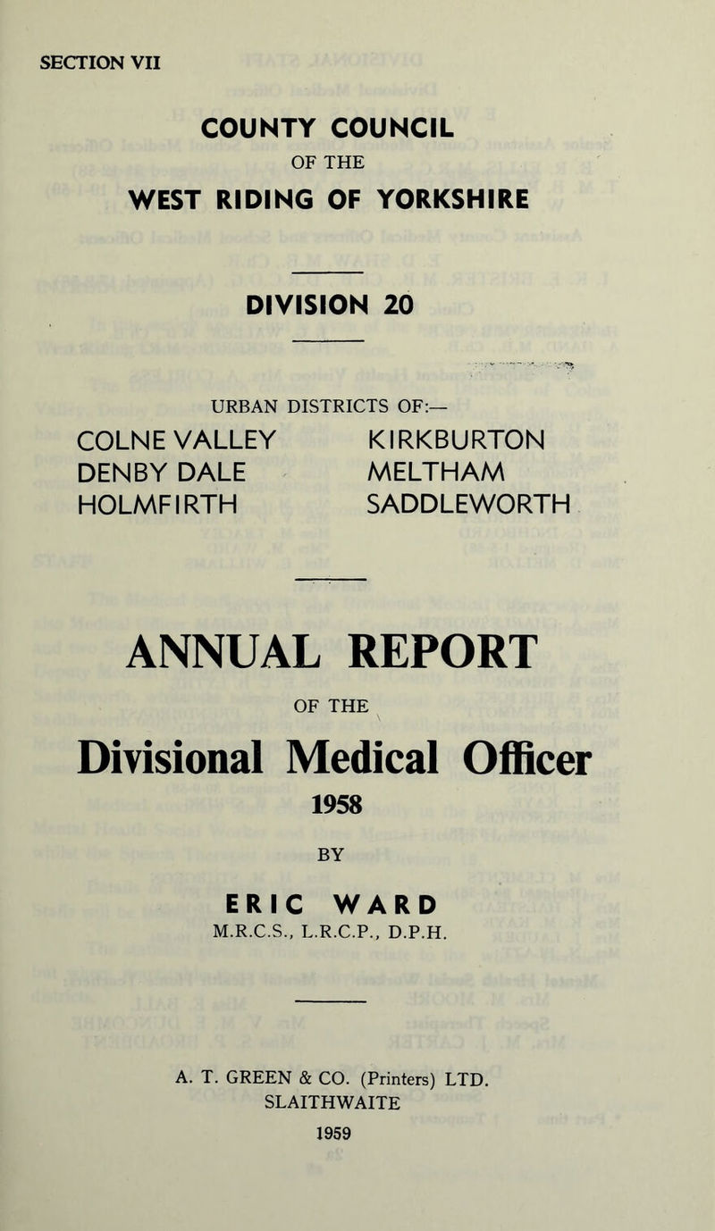 SECTION VII COUNTY COUNCIL OF THE WEST RIDING OF YORKSHIRE DIVISION 20 URBAN DISTRICTS OF:— COLNE VALLEY DENBY DALE HOLMFIRTH KIRKBURTON MELTHAM SADDLEWORTH ANNUAL REPORT OF THE Divisional Medical Officer 1958 BY ERIC WARD M.R.C.S., L.R.C.P., D.P.H. A. T. GREEN & CO. (Printers) LTD. SLAITHWAITE 1959