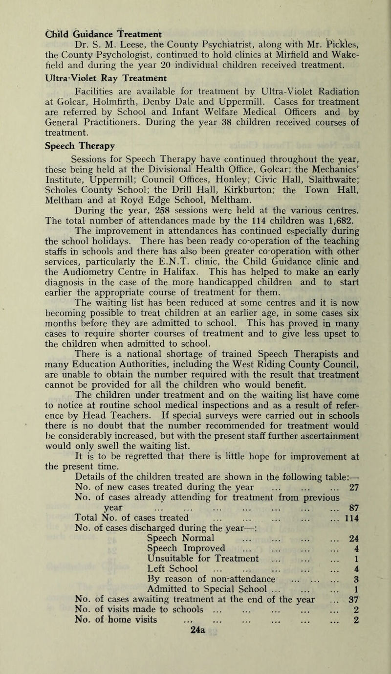 Child Guidance Treatment Dr. S. M. Leese, the County Psychiatrist, along with Mr. Pickles, the County Psychologist, continued to hold clinics at Mirfield and Wake- field and during the year 20 individual children received treatment. Ultra-Violet Ray Treatment Facilities are available for treatment by Ultra-Violet Radiation at Golcar, Holmfirth, Denby Dale and Uppermill. Cases for treatment are referred by School and Infant Welfare Medical Officers and by General Practitioners. During the year 38 children received courses of treatment. Speech Therapy Sessions for Speech Therapy have continued throughout the year, these being held at the Divisional Health Office, Golcar; the Mechanics’ Institute, Uppermill; Council Offices, Honley; Civic Hall, Slaithwaite; Scholes County School; the Drill Hall, Kirkburton; the Town Hall, Meltham and at Royd Edge School, Meltham. During the year, 258 sessions were held at the various centres. The total number1 of attendances made by the 114 children was 1,682. The improvement in attendances has continued especially during the school holidays. There has been ready co-operation of the teaching staffs in schools and there has also been greater co-operation with other services, particularly the E.N.T. clinic, the Child Guidance clinic and the Audiometry Centre in Halifax. This has helped to make an early diagnosis in the case of the more handicapped children and to start earlier the appropriate course of treatment for them. The waiting list has been reduced at some centres and it is now becoming possible to treat children at an earlier age, in some cases six months before they are admitted to school. This has proved in many cases to require shorter courses of treatment and to give less upset to the children when admitted to school. There is a national shortage of trained Speech Therapists and many Education Authorities, including the West Riding County Council, are unable to obtain the number required with the result that treatment cannot be provided for all the children who would benefit. The children under treatment and on the waiting list have come to notice at routine school medical inspections and as a result of refer- ence by Head Teachers. If special surveys were carried out in schools there is no doubt that the number recommended for treatment would be considerably increased, but with the present staff further ascertainment would only swell the waiting list. It is to be regretted that there is little hope for improvement at the present time. Details of the children treated are shown in the following table:— No. of new cases treated during the year 27 No. of cases already attending for treatment from previous year 87 Total No. of cases treated 114 No. of cases discharged during the year—; Speech Normal 24 Speech Improved 4 Unsuitable for Treatment 1 Left School 4 By reason of non-attendance 3 Admitted to Special School ... ... ... 1 No. of cases awaiting treatment at the end of the year ... 37 No. of visits made to schools 2 No. of home visits 2 24a