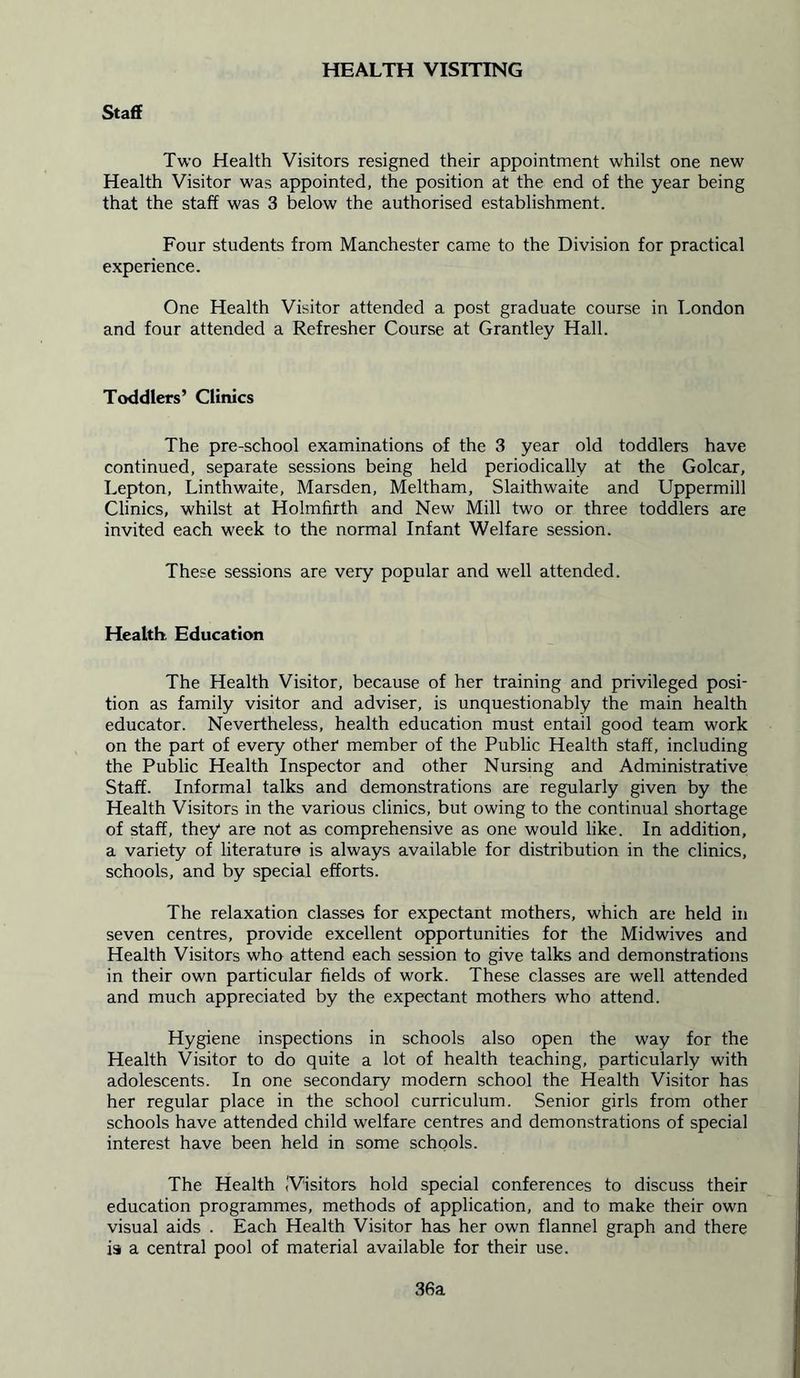 HEALTH VISITING Staff Two Health Visitors resigned their appointment whilst one new Health Visitor was appointed, the position at the end of the year being that the staff was 3 below the authorised establishment. Four students from Manchester came to the Division for practical experience. One Health Visitor attended a post graduate course in London and four attended a Refresher Course at Grantley Hall. Toddlers’ Clinics The pre-school examinations of the 3 year old toddlers have continued, separate sessions being held periodically at the Golcar, Lepton, Linthwaite, Marsden, Meltham, Slaithwaite and Uppermill Clinics, whilst at Holmfirth and New Mill two or three toddlers are invited each week to the normal Infant Welfare session. These sessions are very popular and well attended. Health. Education The Health Visitor, because of her training and privileged posi- tion as family visitor and adviser, is unquestionably the main health educator. Nevertheless, health education must entail good team work on the part of every other member of the Public Health staff, including the Public Health Inspector and other Nursing and Administrative Staff. Informal talks and demonstrations are regularly given by the Health Visitors in the various clinics, but owing to the continual shortage of staff, they are not as comprehensive as one would like. In addition, a variety of literature is always available for distribution in the clinics, schools, and by special efforts. The relaxation classes for expectant mothers, which are held in seven centres, provide excellent opportunities for the Midwives and Health Visitors who attend each session to give talks and demonstrations in their own particular fields of work. These classes are well attended and much appreciated by the expectant mothers who attend. Hygiene inspections in schools also open the way for the Health Visitor to do quite a lot of health teaching, particularly with adolescents. In one secondary modern school the Health Visitor has her regular place in the school curriculum. Senior girls from other schools have attended child welfare centres and demonstrations of special interest have been held in some schools. The Health (Visitors hold special conferences to discuss their education programmes, methods of application, and to make their own visual aids . Each Health Visitor has her own flannel graph and there is a central pool of material available for their use. 36a