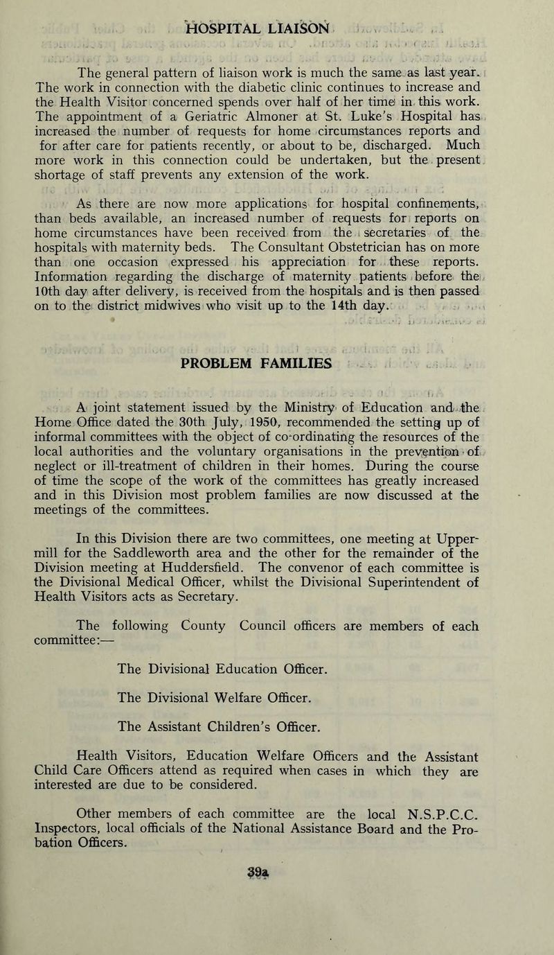 HOSPITAL LIAISON :.... ..... ; . .. v .1 . i. . ., [ j j,„ • < c*;; i. ..t. The general pattern of liaison work is much the same as last year. The work in connection with the diabetic clinic continues to increase and the Health Visitor concerned spends over half of her time in this work. The appointment of a Geriatric Almoner at St. Luke’s Hospital has increased the number of requests for home circumstances reports and for after care for patients recently, or about to be, discharged. Much more work in this connection could be undertaken, but the present shortage of staff prevents any extension of the work. As there are now more applications for hospital confinements, than beds available, an increased number of requests for reports on home circumstances have been received from the secretaries of the hospitals with maternity beds. The Consultant Obstetrician has on more than one occasion expressed his appreciation for these reports. Information regarding the discharge of maternity patients before the 10th day after delivery, is received from the hospitals and is then passed on to the district midwives who visit up to the 14th day. PROBLEM FAMILIES ' : | ... . .1 . Tn A joint statement issued by the Ministry of Education and the Home Office dated the 30th July, 1950, recommended the setting up of informal committees with the object of co-ordinating the resources of the local authorities and the voluntary organisations in the prevention • of neglect or ill-treatment of children in their homes. During the course of time the scope of the work of the committees has greatly increased and in this Division most problem families are now discussed at the meetings of the committees. In this Division there are two committees, one meeting at Upper- mill for the Saddleworth area and the other for the remainder of the Division meeting at Huddersfield. The convenor of each committee is the Divisional Medical Officer, whilst the Divisional Superintendent of Health Visitors acts as Secretary. The following County Council officers are members of each committee:— The Divisional Education Officer. The Divisional Welfare Officer. The Assistant Children’s Officer. Health Visitors, Education Welfare Officers and the Assistant Child Care Officers attend as required when cases in which they are interested are due to be considered. Other members of each committee are the local N.S.P.C.C. Inspectors, local officials of the National Assistance Board and the Pro- bation Officers.