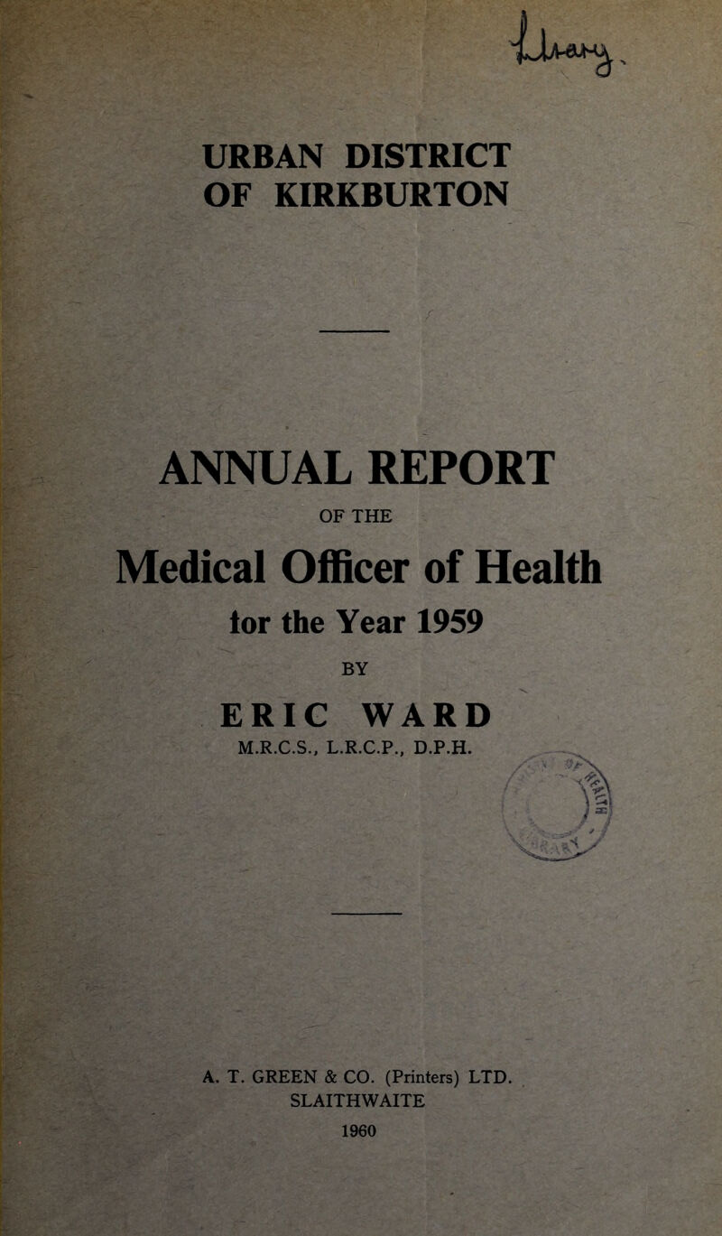 URBAN DISTRICT OF KIRKBURTON ANNUAL REPORT OF THE Medical Officer of Health tor the Year 1959 BY ERIG WARD M.R.C.S., L.R.C.P., D.P.H. A. T. GREEN & CO. (Printers) LTD. SLAITHWAITE 1960