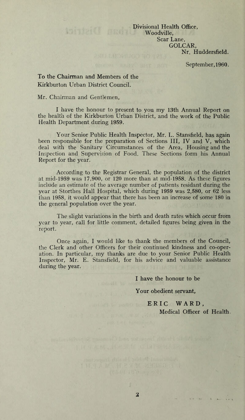 Divisional Health Office, Woodville, Scar Lane, GOLCAR, Nr. Huddersfield. September, 1960. To the Chairman and Members of the Kirkburton Urban District Council. Mr. Chairman and Gentlemen, I have the honour to present to you my 13th Annual Report on the health of the Kirkburton Urban District, and the work of the Public Health Department during 1959. Your Senior Public Health Inspector, Mr. L. Stansfield, has again been responsible for the preparation of Sections III, IV and V, which deal with the Sanitary Circumstances of the Area, Housing and the Inspection and Supervision of Food. These Sections form his Annual Report for the year. According to the Registrar General, the population of the district at mid-1959 wasi 17,900, or 120 more than at mid-1958. As these figures include an estimate of the average number of patients residant during the year at Storthes Hall Hospital, which during 1959 was 2,580, or 62 less than 1958, it would appear that there has been an increase of some 180 in the general population over the year. The slight variations in the birth and death rates which occur from year to year, call for little comment, detailed figures being given in the report. Once again, I would like to thank the members of the Council, the Clerk and other Officers for their continued kindness and co-oper- ation. In particular, my thanks are due to your Senior Public Health Inspector, Mr. E. Stansfield, for his advice and valuable assistance during the year. I have the honour to be Your obedient servant, ERIC WARD, Medical Officer of Health.