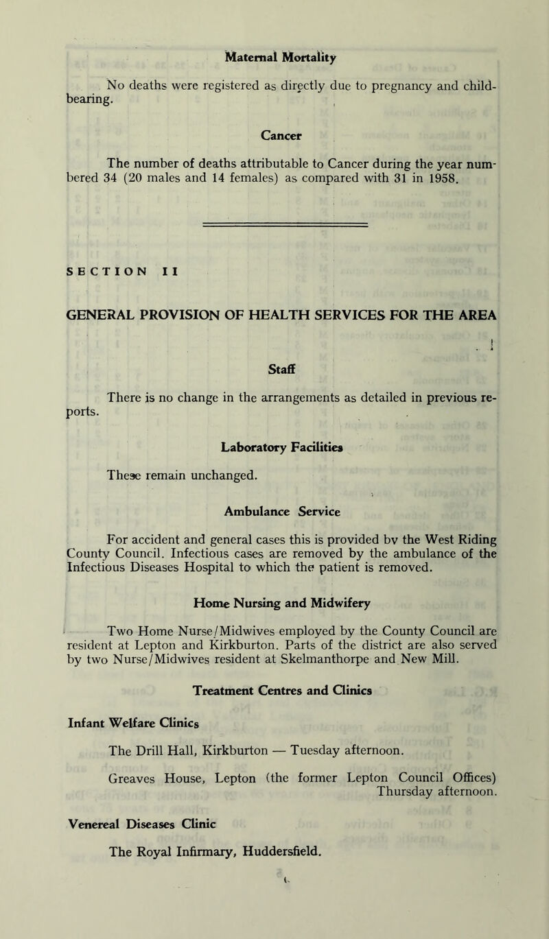 Maternal Mortality No deaths were registered as directly due to pregnancy and child- bearing. Cancer The number of deaths attributable to Cancer during the year num- bered 34 (20 males and 14 females) as compared with 31 in 1958. SECTION II GENERAL PROVISION OF HEALTH SERVICES FOR THE AREA I Staff There is no change in the arrangements as detailed in previous re- ports. Laboratory Facilities These remain unchanged. Ambulance Service For accident and general cases this is provided bv the West Riding County Council. Infectious cases are removed by the ambulance of the Infectious Diseases Hospital to> which the patient is removed. Home Nursing and Midwifery Two Home Nurse/Midwives employed by the County Council are resident at Lepton and Kirkburton. Parts of the district are also served by two Nurse/Midwives resident at Skelmanthorpe and New Mill. Treatment Centres and Clinics Infant Welfare Clinics The Drill Hall, Kirkburton — Tuesday afternoon. Greaves House, Lepton (the former Lepton Council Offices) Thursday afternoon. Venereal Diseases Clinic The Royal Infirmary, Huddersfield.